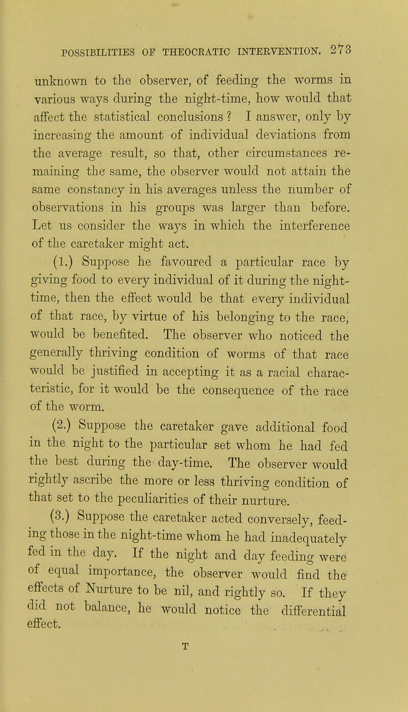 unknown to tlie observer, of feeding the worms in various ways during the night-time, how would that affect the statistical conclusions ? I answer, only by increasing the amount of individual deviations from the average result, so that, other circumstances re- maining the same, the observer would not attain the same constancy in his averages unless the number of observations in his groups was larger than before. Let us consider the ways in which the interference of the caretaker might act. (1.) Suppose he favoured a particular race by giving food to every individual of it during the night- time, then the effect would be that every individual of that race, by virtue of his belonging to the race, would be benefited. The observer who noticed the generally thriving condition of worms of that race would be justified in accepting it as a racial charac- teristic, for it would be the consequence of the race of the worm. (2.) Suppose the caretaker gave additional food in the night to the particular set whom he had fed the best during the day-time. The observer would rightly ascribe the more or less thriving condition of that set to the peculiarities of their nurture. (3.) Suppose the caretaker acted conversely, feed- ing those in the night-time whom he had inadequately fed in the day. If the night and day feeding were of equal importance, the observer would find the effects of Nurture to be nil, and rightly so. If they did not balance, he would notice the differential effect. T