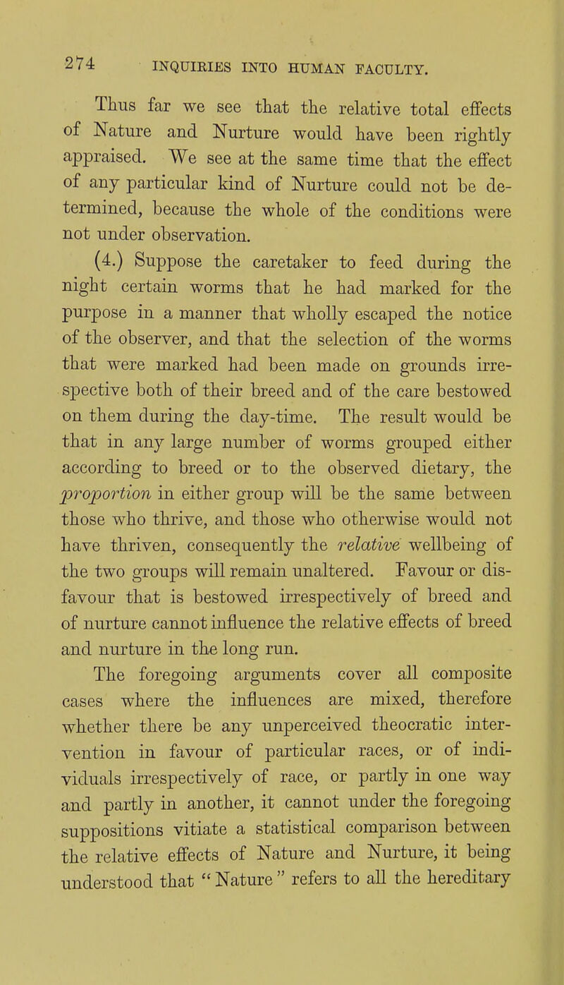 Thus far we see that the relative total effects of Nature and Nurture would have been rightly appraised. We see at the same time that the effect of any particular kind of Nurture could not be de- termined, because the whole of the conditions were not under observation. (4.) Suppose the caretaker to feed during the night certain worms that he had marked for the purpose in a manner that wholly escaped the notice of the observer, and that the selection of the worms that were marked had been made on grounds irre- spective both of their breed and of the care bestowed on them during the day-time. The result would be that in any large number of worms grouped either according to breed or to the observed dietary, the proportion in either group will be the same between those who thrive, and those who otherwise would not have thriven, consequently the relative wellbeing of the two groups will remain unaltered. Favour or dis- favour that is bestowed irrespectively of breed and of nurture cannot influence the relative efiects of breed and nurture in the long run. The foregoing arguments cover all composite cases where the influences are mixed, therefore whether there be any unperceived theocratic inter- vention in favour of particular races, or of indi- viduals irrespectively of race, or partly in one way and partly in another, it cannot under the foregoing suppositions vitiate a statistical comparison between the relative effects of Nature and Nurture, it being understood that  Nature  refers to all the hereditary