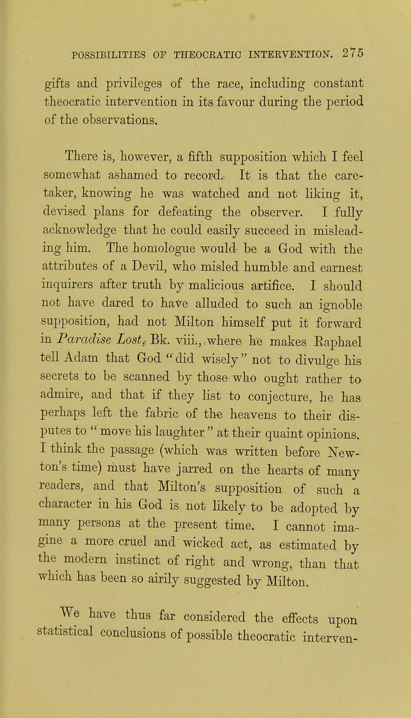 gifts and privileges of the race, including constant theocratic intervention in its favour during the period of the observations. There is, however, a fifth supposition which I feel somewhat ashamed to record.- It is that the care- taker, knowing he was watched and not liking it, devised plans for defeating the observer. I fully acknowledge that he could easily succeed in mislead- ing him. The homologue would- be a God with the attributes of a Devil, who misled humble and earnest inquirers after truth by malicious artifice. I should not have dared to have alluded to such an ignoble supposition, had not Milton himself put it forward in Paradise Lost,- Bk. viii., .where he makes Eaphael tell Adam that God  did wisely  not to divulge his secrets to be scanned by those who ought rather to admire, and that if they list to conjecture, he has perhaps left the fabric of the heavens to their dis- putes to  move his laughter  at their quaint opinions. I think the passage (which was written before New- ton's time) rhust have jarred on the hearts of many readers, and that Milton's supposition of such a character in his God is not likely to be adopted by many persons at the present time. I cannot ima- gine a more cruel and wicked act, as estimated by the modern instinct of right and wrong, than that which has been so airily suggested by Milton. We have thus far considered the efiects upon statistical conclusions of possible theocratic interven-