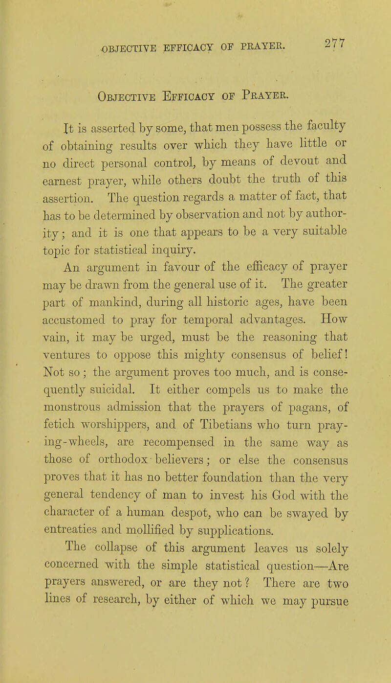 Objective Efficacy of Peayer. It is asserted by some, that men possess the faculty of obtaining results over wbicli they have little or no direct personal control, by means of devout and earnest prayer, while others doubt the truth of this assertion. The question regards a matter of fact, that has to be determined by observation and not by author- ity ; and it is one that appears to be a very suitable topic for statistical inquiry. An argument in favour of the efficacy of prayer may be drawn from the general use of it. The greater part of mankind, during all historic ages, have been accustomed to pray for temporal advantages. How vain, it may be urged, must be the reasoning that ventures to oppose this mighty consensus of belief! Not so ; the argument proves too much, and is conse- quently suicidal. It either compels us to make the monstrous admission that the prayers of pagans, of fetich worshippers, and of Tibetians who turn pray- ing-wheels, are recompensed in the same way as those of orthodox • believers; or else the consensus proves that it has no better foundation than the very general tendency of man to invest his God with the character of a human despot, who can be swayed by entreaties and moUified by supplications. The collapse of this argument leaves us solely concerned with the simple statistical question—Are prayers answered, or are they not ? There are two lines of research, by either of which we may pursue
