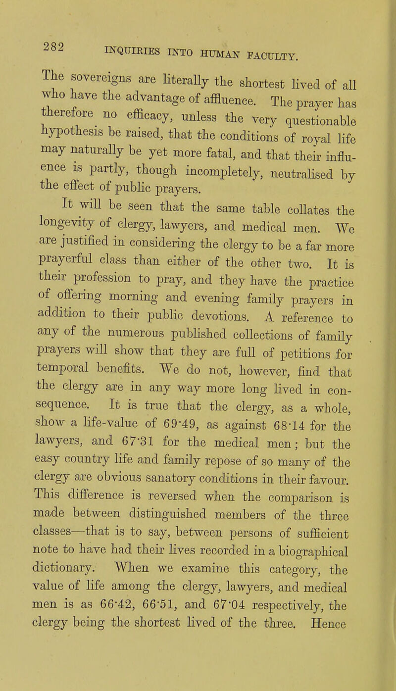 The sovereigns are Hterally the shortest lived of all who have the advantage of affluence. The prayer has therefore no efficacy, unless the very questionable hypothesis be raised, that the conditions of royal life may naturaHy be yet more fatal, and that their influ- ence is partly, though incompletely, neutrahsed by the effect of public prayers. It wiU be seen that the same table eoUates the longevity of clergy, lawyers, and medical men. We are justified in considering the clergy to be a far more prayerful class than either of the other two. It is their profession to pray, and they have the practice of offering morning and evening family prayers in addition to their public devotions. A reference to any of the numerous published collections of family prayers will show that they are fuU of petitions for temporal benefits. We do not, however, find that the clergy are in any way more long lived in con- sequence. It is true that the clergy, as a whole, show a life-value of 69-49, as against 68-14 for the lawyers, and 67-31 for the medical men; but the easy country life and family repose of so many of the clergy are obvious sanatory conditions in their favour. This difference is reversed when the comparison is made between distinguished members of the three classes—that is to say, between persons of sufficient note to have had their lives recorded in a biographical dictionary. When we examine this category, the value of life among the clergy, lawyers, and medical men is as 66-42, 66-51, and 67*04 respectively, the clergy being the shortest lived of the three. Hence