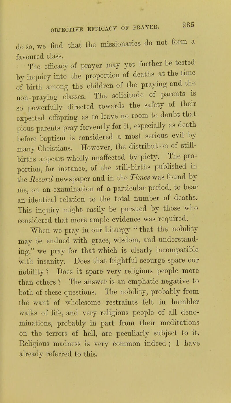 do SO, we find that the missionaries do not form a favoured class. The efficacy of prayer may yet further be tested by inquiry into the proportion of deaths at the time of birth among the children of the praying and the non-praying classes. The solicitude of parents is so powerfuUy directed towards the safety of their expected offspring as to leave no room to doubt that pious parents pray fervently for it, especially as death before baptism is considered a most serious evil by many Christians. However, the distribution of still- births appears wholly unaffected by piety. The pro- portion, for instance, of the still-births published in the Record newspaper and in the Times was found by me, on an examination of a particular period, to bear an identical relation to the total number of deaths.- This inquiry might easily be pursued by those who considered that more ample evidence was required. When we pray in our Liturgy  that the nobility may be endued with grace, wisdom, and understand- ing, we pray for that which is clearly incompatible with insanity. Does that frightful scourge spare our nobility ? Does it spare very rehgious people more than others ? The answer is an emphatic negative to both of these questions. The nobility, probably from the want of wholesome restraints felt in humbler walks of life, and very religious people of all deno- minations, probably in part from their meditations on the terrors of hell, are peculiarly subject to it. Religious madness is very common indeed; I have already referred to this.