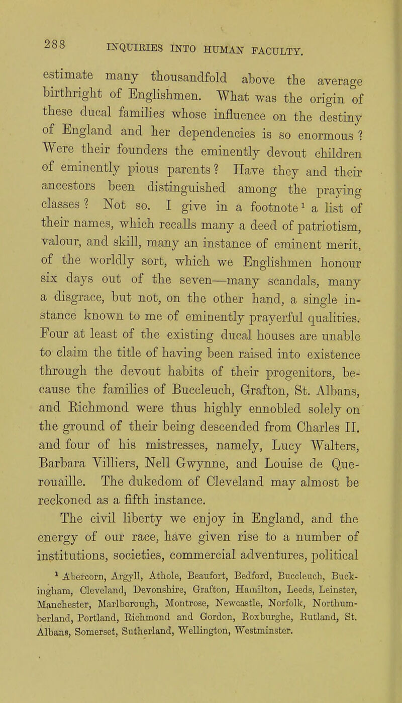 estimate many thousandfold above the average birthright of Englishmen. What was the origin tf these ducal families whose influence on the destiny of England and her dependencies is so enormous ? Were their founders the eminently devout children of eminently pious parents? Have they and their ancestors been distinguished among the praying classes ? Not so. I give in a footnote ^ a list of their names, which recalls many a deed of patriotism, valour, and skill, many an instance of eminent merit, of the worldly sort, which we Englishmen honour six days out of the seven—many scandals, many a disgrace, but not, on the other hand, a single in- stance known to me of eminently prayerful qualities. Four at least of the existing ducal houses are unable to claim the title of having been raised into existence through the devout habits of their progenitors, be- cause the families of Buccleuch, G-rafton, St. Albans, and Eichmond were thus highly ennobled solely on the ground of their being descended from Charles II. and four of his mistresses, namely, Lucy Walters, Barbara Villiers, Nell Gwynne, and Louise de Que- rouaille. The dukedom of Cleveland may almost be reckoned as a fifth instance. The civil liberty we enjoy in England, and the energy of our race, have given rise to a number of institutions, societies, commercial adventures, political ^ Abercorn, Argyll, Athole, Beaufort, Bedford, Buccleucli, Buck- ingham, Cleveland, Devonshire, Grafton, Hamilton, Leeds, Leinster, Manchester, Marlborough, Montrose, Newcastle, Norfolk, Northum- berland, Portland, Eichmond and Gordon, Eoxburghe, Rutland, St. Albans, Somerset, Sutherland, Wellington, Westminster.