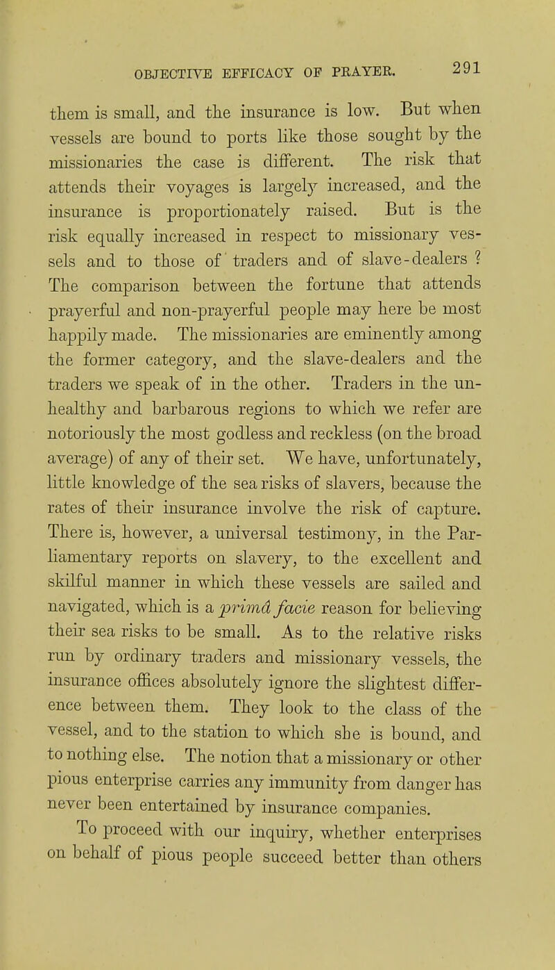 them is small, and the insurance is low. But when vessels are bound to ports like those sought by the missionaries the case is different. The risk that attends their voyages is largel)^ increased, and the insurance is proportionately raised. But is the risk equally increased in respect to missionary ves- sels and to those of traders and of slave-dealers ? The comparison between the fortune that attends prayerful and non-prayerful people may here be most happily made. The missionaries are eminently among the former category, and the slave-dealers and the traders we speak of in the other. Traders in the un- healthy and barbarous regions to which we refer are notoriously the most godless and reckless (on the broad average) of any of their set. We have, unfortunately, little knowledge of the sea risks of slavers, because the rates of their insurance involve the risk of capture. There is, however, a universal testimony, in the Par- liamentary reports on slavery, to the excellent and skilful manner in which these vessels are sailed and navigated, which is a primd facie reason for believing their sea risks to be small. As to the relative risks run by ordinary traders and missionary vessels, the insurance offices absolutely ignore the slightest differ- ence between them. They look to the class of the vessel, and to the station to which she is bound, and to nothing else. The notion that a missionary or other pious enterprise carries any immunity from danger has never been entertained by insurance companies. To proceed with our inquiry, whether enterprises on behalf of pious people succeed better than others