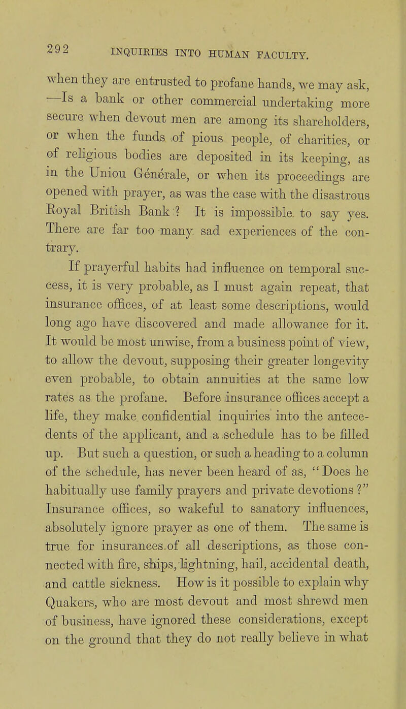 when they are entrusted to profane hands, we may ask, Is a bank or other commercial undertaking more secure when devout men are among its shareholders, or when the funds .of pious people, of charities, or of religious bodies are deposited in its keeping, as in the Union Generale, or when its proceedings are opened with prayer, as was the case with the disastrous Eoyal British Bank:? It is impossible, to say yes. There are far too many, sad experiences of the con- trary. If prayerful habits had influence on temporal suc- cess, it is very probable, as I must again repeat, that insurance offices, of at least some descriptions, would long ago have discovered and made allowance for it. It would be most unwise, from a business point of view, to allow the devout, supposing their greater longevity even probable, to obtain annuities at the same low rates as the profane. Before insurance offices accept a life, they make confidential inquiries into the antece- dents of the applicant, and a .schedule has to be filled up. But such a question, or such a heading to a column of the schedule, has never been heard of as,  Does he habitually use family prayers and private devotions ? Insurance offices, so wakeful to sanatory influences, absolutely ignore prayer as one of them. The same is true for insurances.of all descriptions, as those con- nected with fire, ships, lightning, hail, accidental death, and cattle sickness. How is it possible to explain why Quakers, who are most devout and most shrewd men of business, have ignored these considerations, except on the ground that they do not really believe in what