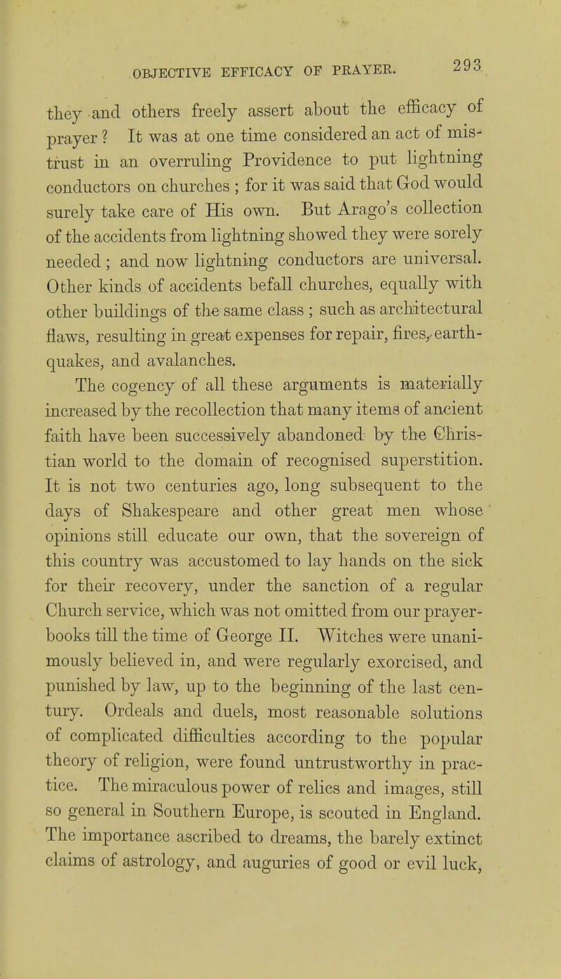 they and others freely assert about the efficacy of prayer ? It was at one time considered an act of mis- trust in an overruling Providence to put lightning conductors on churches ; for it was said that God would surely take care of His own. But Arago's collection of the accidents from lightning showed they were sorely needed ; and now lightning conductors are universal. Other kinds of accidents befall churches, equally with other buildings of the same class ; such as architectural flaws, resulting in great expenses for repair, fires,^ earth- quakes, and avalanches. The cogency of all these arguments is materially increased by the recollection that many items of ancient faith have been successively abandoned by the Chris- tian world to the domain of recognised superstition. It is not two centuries ago, long subsequent to the days of Shakespeare and other great men whose opinions still educate our own, that the sovereign of this country was accustomed to lay hands on the sick for their recovery, under the sanction of a regular Church service, which was not omitted from our prayer- books till the time of George 11. Witches were unani- mously believed in, and were regularly exorcised, and punished by law, up to the beginning of the last cen- tury. Ordeals and duels, most reasonable solutions of complicated difficulties according to the popular theory of rehgion, were found untrustworthy in prac- tice. The miraculous power of relics and images, stiU so general in Southern Europe, is scouted in England. The importance ascribed to dreams, the barely extinct claims of astrology, and auguries of good or evil luck,