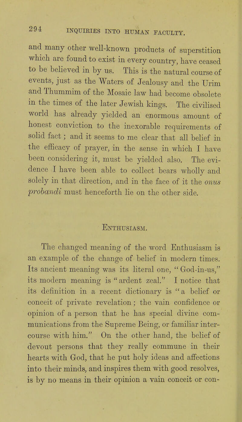and many other well-known products of superstition which are found to exist in every country, have ceased to be believed in by us. This is the natural course of events, just as the Waters of Jealousy and the Urim and Thummim of the Mosaic law had become obsolete m the times of the later Jewish kings. The civilised world has already yielded an enormous amount of honest conviction to the inexorable requirements of solid fact; and it seems to me clear that all belief in the efficacy of prayer, in the sense in which I have been considering it, must be yielded also. The evi- dence I have been able to collect bears wholly and solely in that direction, and in the face of it the onus probandi must henceforth lie on the other side. Enthusiasm. The changed meaning of the word Enthusiasm is an example of the change of belief in modern times. Its ancient meaning was its literal one,  God-in-us, its modern meaning is  ardent zeal. I notice that its definition in a recent dictionary is a belief or conceit of private revelation; the vain confidence or opinion of a person that he has special divine com- munications from the Supreme Being, or familiar inter- course with him. On the other hand, the belief of devout persons that they really commune in their hearts with God, that he put holy ideas and afiections into their minds, and inspires them with good resolves, is by no means in their opinion a vain conceit or con-