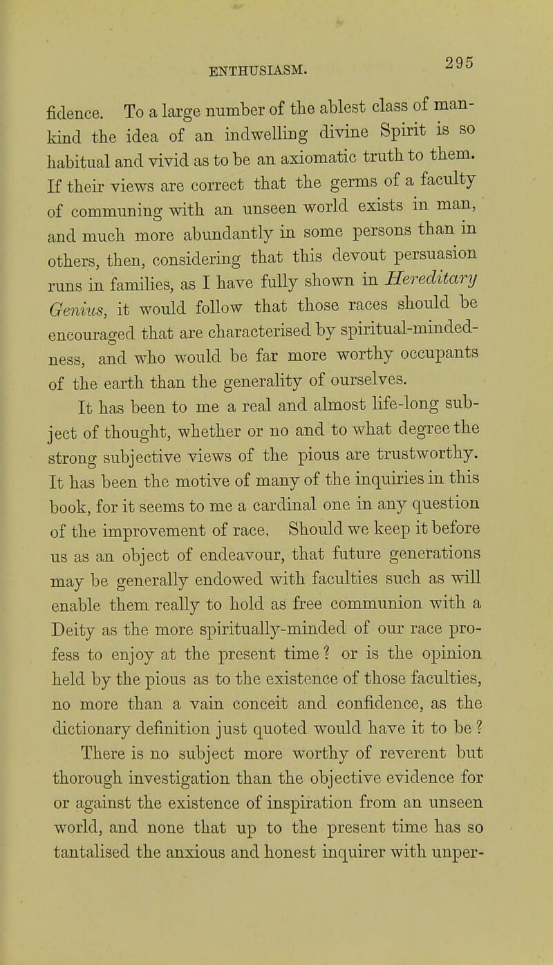 fidence. To a large number of the ablest class of man- kind the idea of an indwelling divine Spirit is so habitual and vivid as to be an axiomatic truth to them. If their views are correct that the germs of a faculty of communing with an unseen world exists in man, and much more abundantly in some persons than in others, then, considering that this devout persuasion runs in families, as I have fully shown in Hereditary Genius, it would follow that those races should be encouraged that are characterised by spiritual-minded- ness, and who would be far more worthy occupants of the earth than the generality of ourselves. It has been to me a real and almost life-long sub- ject of thought, whether or no and to what degree the strong subjective views of the pious are trustworthy. It has been the motive of many of the inquiries in this book, for it seems to me a cardinal one in any question of the improvement of race. Should we keep it before us as an object of endeavour, that future generations may be generally endowed with faculties such as will enable them really to hold as free communion with a Deity as the more spiritually-minded of our race pro- fess to enjoy at the present time? or is the opinion held by the pious as to the existence of those faculties, no more than a vain conceit and confidence, as the dictionary definition just quoted would have it to be ? There is no subject more worthy of reverent but thorough investigation than the objective evidence for or against the existence of inspiration from an unseen world, and none that up to the present time has so tantalised the anxious and honest inquirer with unper-