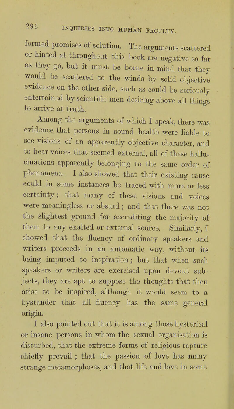 formed promises of solution. The arguments scattered or limted at throughout this book are negative so far as they go, but it must be borne in mind that they would be scattered to the winds by solid objective evidence on the other side, such as could be seriously entertained by scientific men desiring above all things to arrive at truth. Among the arguments of which I speak, there was evidence that persons in sound health were liable to see visions of an apparently objective character, and to hear voices that seemed external, all of these hallu- cinations apparently belonging to the same order of phenomena. I also showed that their existing cause could in some instances be traced with more or less certainty; that many of these visions and voices were meaningless or absurd; and that there was not the slightest ground for accrediting the majority of them to any exalted or external source. Similarly, I showed that the fluency of ordinary speakers and writers proceeds in an automatic way, without its being imputed to inspiration; but that when such speakers or writers are exercised upon devout sub- jects, they are apt to suppose the thoughts that then arise to be inspired, although it would seem to a bystander that all fluency has the same general origin. I also pointed out that it is among those hysterical or insane persons in whom the sexual organisation is disturbed, that the extreme forms of religious rapture chiefly prevail ; that the passion of love has many strange metamorphoses, and that life and love in some
