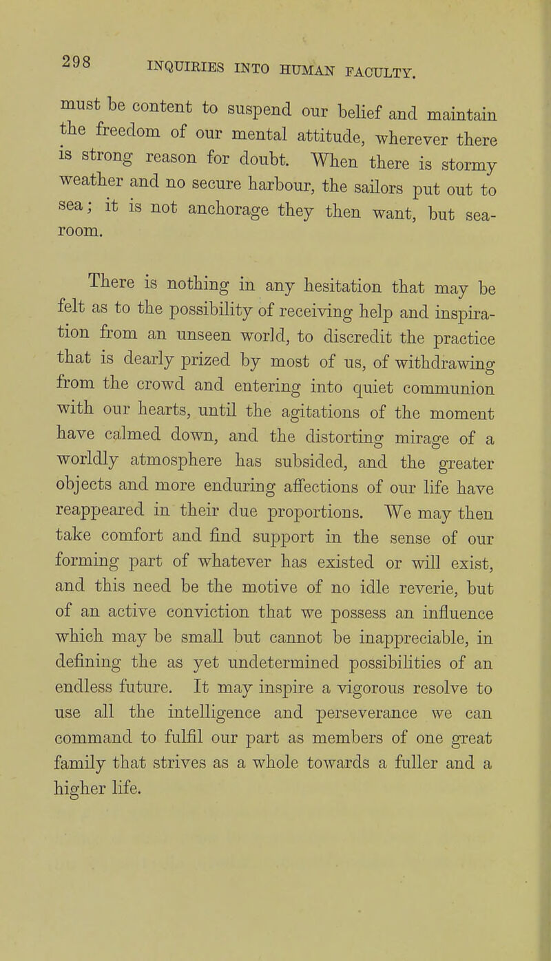 must be content to suspend our belief and maintain the freedom of our mental attitude, wherever there IS strong reason for doubt. When there is stormy weather and no secure harbour, the sailors put out to sea; it is not anchorage they then want, but sea- room. There is nothing in any hesitation that may be felt as to the possibility of receiving help and inspii-a- tion from an unseen world, to discredit the practice that is dearly prized by most of us, of withdrawing from the crowd and entering into quiet communion with our hearts, until the agitations of the moment have calmed down, and the distorting mirage of a worldly atmosphere has subsided, and the greater objects and more enduring affections of our life have reappeared in their due proportions. We may then take comfort and find support in the sense of our forming part of whatever has existed or will exist, and this need be the m.otive of no idle reverie, but of an active conviction that we possess an influence which may be small but cannot be inappreciable, in defining the as yet undetermined possibilities of an endless future. It may inspire a vigorous resolve to use all the intelligence and perseverance we can command to fulfil our part as members of one great family that strives as a whole towards a fuller and a higher life.