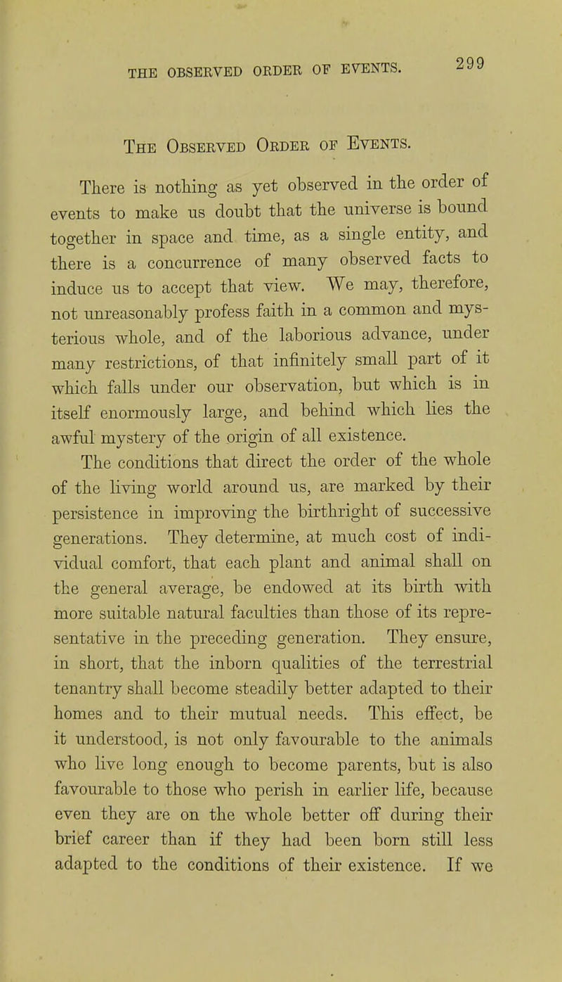 The Observed Order of Events. There is nothing as yet observed in the order of events to make ns doubt that the universe is bound together in space and time, as a single entity, and there is a concurrence of many observed facts to induce us to accept that view. We may, therefore, not unreasonably profess faith in a common and mys- terious whole, and of the laborious advance, under many restrictions, of that infinitely small part of it which falls under our observation, but which is in itself enormously large, and behind which lies the awful mystery of the origin of all existence. The conditions that direct the order of the whole of the living world around us, are marked by their persistence in improving the birthright of successive generations. They determine, at much cost of indi- vidual comfort, that each plant and animal shall on the general average, be endowed at its birth with more suitable natural faculties than those of its repre- sentative in the preceding generation. They ensure, in short, that the inborn qualities of the terrestrial tenantry shall become steadily better adapted to their homes and to their mutual needs. This effect, be it understood, is not only favourable to the animals who live long enough to become parents, but is also favourable to those who perish in earlier life, because even they are on the whole better off during their brief career than if they had been born still less adapted to the conditions of their existence. If we