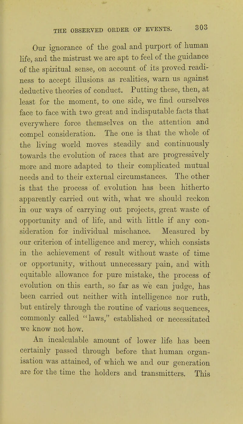 Our ignorance of tlie goal and purport of human life, and the mistrust we are apt to feel of the guidance of the spiritual sense, on account of its proved readi- ness to accept illusions as realities, warn us against deductive theories of conduct. Putting these, then, at least for the moment, to one side, we find ourselves face to face with two great and indisputable facts that everywhere force themselves on the attention and compel consideration. The one is that the whole of the living world moves steadily and continuously towards the evolution of races that are progressively more and more adapted to their complicated mutual needs and to their external circumstances. The other is that the process of evolution has been hitherto apparently carried out with, what we should reckon in our ways of carrying out projects, great waste of opportunity and of life, and with little if any con- sideration for individual mischance. Measured by our criterion of intelligence and mercy, which consists in the achievement of result without waste of time or opportunity, without unnecessary pain, and with equitable allowance for pure mistake, the process of evolution on this earth, so far as we can judge, has been carried out neither with intelligence nor ruth, but entirely through the routine of various sequences, commonly called laws, established or necessitated we know not how. An incalculable amount of lower life has been certainly passed through before that human organ- isation was attained, of which we and our generation are for the time the holders and transmitters. This
