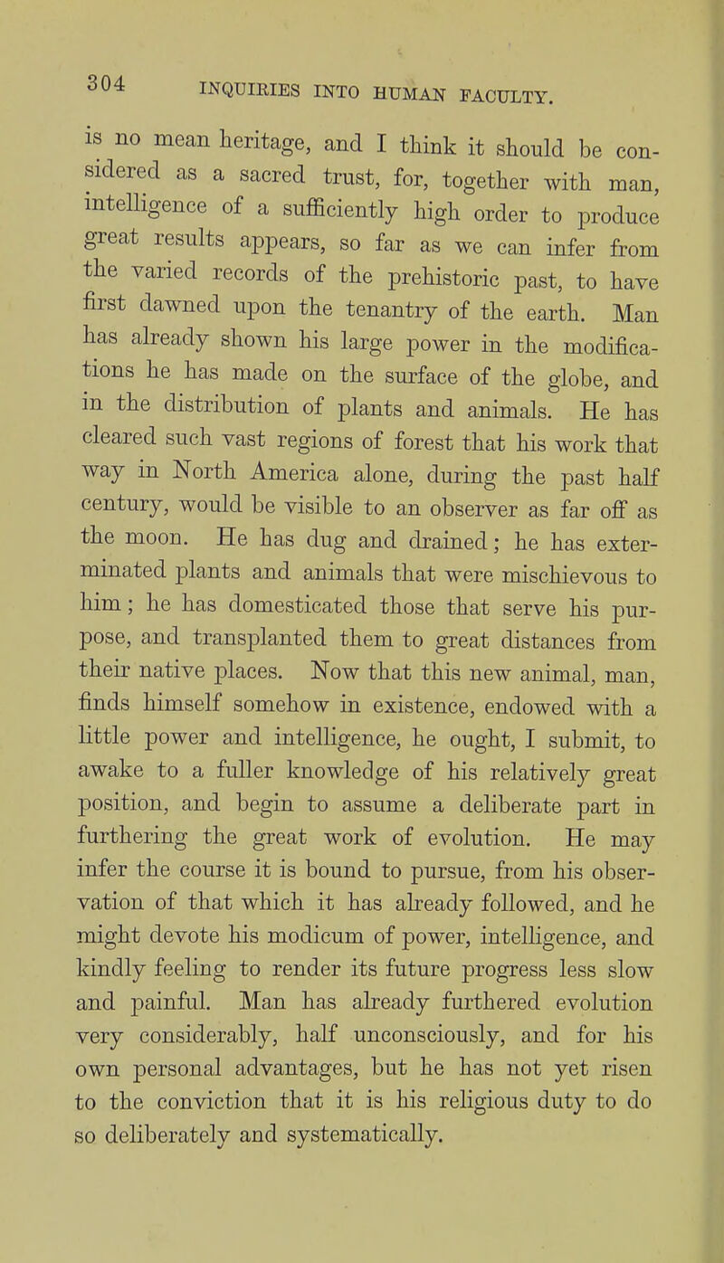 is no mean heritage, and I think it should be con- sidered as a sacred trust, for, together with man, mtelligence of a sufficiently high order to produce great results appears, so far as we can infer from the varied records of the prehistoric past, to have first dawned upon the tenantry of the earth. Man has already shown his large power in the modifica- tions he has made on the surface of the globe, and in the distribution of plants and animals. He has cleared such vast regions of forest that his work that way in North America alone, during the past half century, would be visible to an observer as far ofi as the moon. He has dug and drained; he has exter- minated plants and animals that were mischievous to him; he has domesticated those that serve his pur- pose, and transiDlanted them to great distances from their native places. Now that this new animal, man, finds himself somehow in existence, endowed with a little power and intelligence, he ought, I submit, to awake to a fuller knowledge of his relatively great position, and begin to assume a deliberate part in furthering the great work of evolution. He may infer the course it is bound to pursue, from his obser- vation of that which it has already followed, and he might devote his modicum of power, intelligence, and kindly feeling to render its future progress less slow and painful. Man has already furthered evolution very considerably, half unconsciously, and for his own personal advantages, but he has not yet risen to the conviction that it is his religious duty to do so deliberately and systematically.