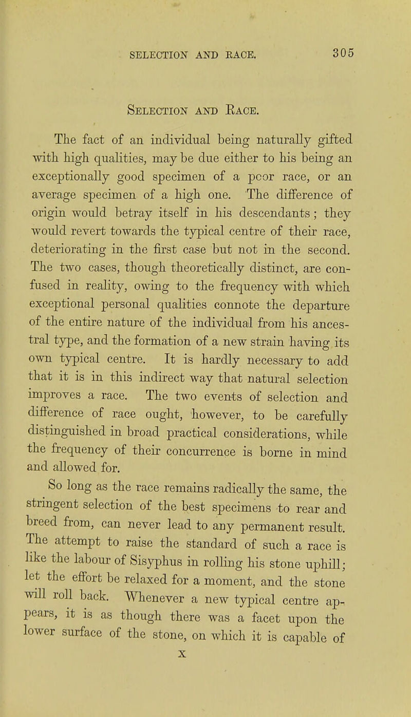 Selection and Eace. The fact of an individual being naturally gifted with high qualities, may be due either to his being an exceptionally good specimen of a poor race, or an average specimen of a high one. The difference of origin would betray itself in his descendants; they would revert towards the typical centre of their race, deteriorating in the first case but not in the second. The two cases, though theoretically distinct, are con- fused in reality, owing to the frequency with which exceptional personal qualities connote the departure of the entire nature of the individual from his ances- tral type, and the formation of a new strain haAdng its own typical centre. It is hardly necessary to add that it is in this indirect way that natural selection improves a race. The two events of selection and difference of race ought, however, to be carefully distinguished in broad practical considerations, while the frequency of their concurrence is borne in mind and allowed for. So long as the race remains radically the same, the stringent selection of the best specimens to rear and breed from, can never lead to any permanent result. The attempt to raise the standard of such a race is like the labour of Sisyphus in rolling his stone uphill; let the efibrt be relaxed for a moment, and the stone will roll back. Whenever a new typical centre ap. pears, it is as though there was a facet upon the lower surface of the stone, on which it is capable of X