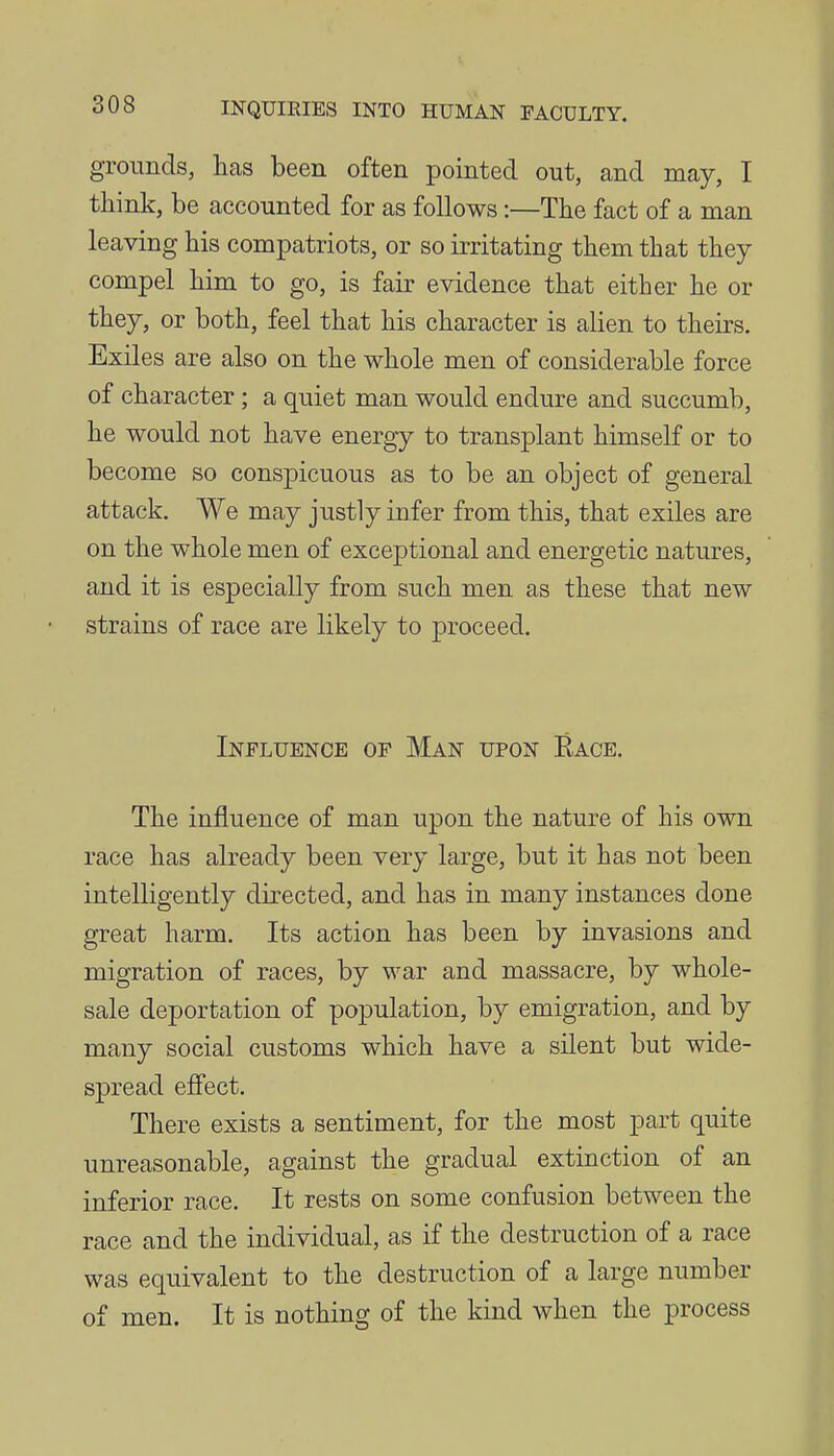 grounds, has been often pointed out, and may, I think, be accounted for as follows:—The fact of a man leaving his compatriots, or so irritating them that they compel him to go, is fair evidence that either he or they, or both, feel that his character is alien to theirs. Exiles are also on the whole men of considerable force of character; a quiet man would endure and succumb, he would not have energy to transplant himself or to become so conspicuous as to be an object of general attack. We may justly infer from this, that exiles are on the whole men of exceptional and energetic natures, and it is especially from such men as these that new strains of race are likely to proceed. Influence of Man upon Eace, The influence of man upon the nature of his own race has already been very large, but it has not been intelligently directed, and has in many instances done great harm. Its action has been by invasions and migration of races, by war and massacre, by whole- sale deportation of population, by emigration, and by many social customs which have a silent but wide- spread effect. There exists a sentiment, for the most part quite unreasonable, against the gradual extinction of an inferior race. It rests on some confusion between the race and the individual, as if the destruction of a race was equivalent to the destruction of a large number of men. It is nothing of the kind when the process