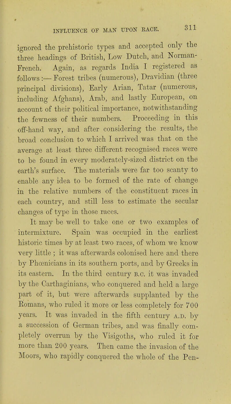 ignored the prehistoric types and accepted only the three headings of British, Low Dutch, and Norman- French. Again, as regards India I registered as follows :— Forest tribes (numerous), Dravidian (three principal divisions), Early Arian, Tatar (numerous, including Afghans), Arab, and lastly European, on account of their political importance, notwithstanding the fewness of their numbers. Proceeding in this off-hand way, and after considering the results, the broad conclusion to which I arrived was that on the average at least three different recognised races were to be found in every moderately-sized district on the earth's surface. The materials were far too scanty to enable any idea to be formed of the rate of change in the relative numbers of the constituent races in each country, and still less to .estimate the secular changes of type in those races. It may be well to take one or two examples of intermixture. Spain was occupied in the earliest historic times by at least two races, of whom we know very little ; it was afterwards colonised here and there by Phoenicians in its southern ports, and by Greeks in its eastern. In the third century B.C. it was invaded by the Carthaginians, who conquered and held a large part of it, but were afterwards supplanted by the Eomans, who ruled it more or less completely for 700 years. It was invaded in the fifth century a.d. by a succession of German tribes, and was finally com- pletely overrun by the Visigoths, who ruled it for more than 200 years. Then came the invasion of the Moors, who rapidly conquered the whole of the Pen-