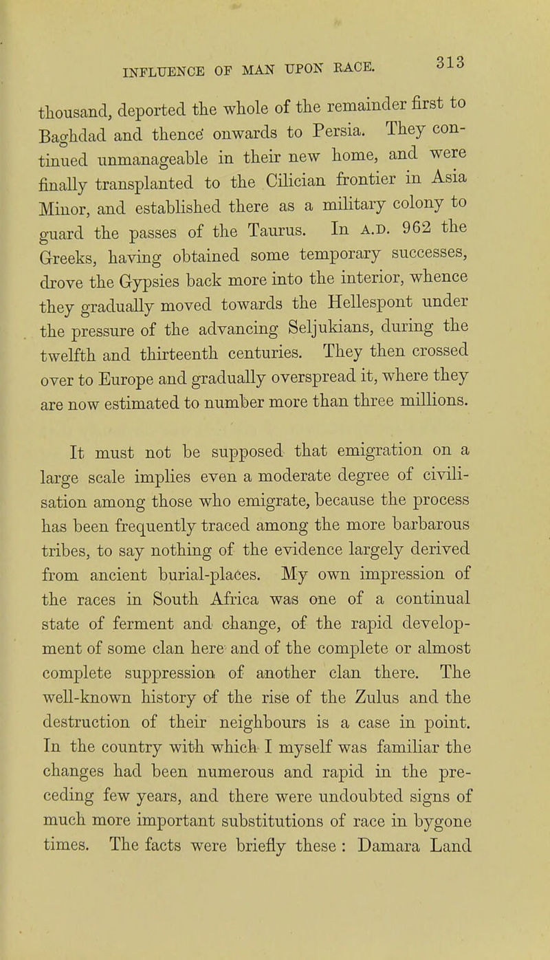 tliousand, deported tlie whole of the remainder first to Baghdad and thence' onwards to Persia. They con- tinued nnmanageable in their new home, and were finally transplanted to the CHician frontier in Asia Minor, and established there as a military colony to guard the passes of the Taurus. In a.d. 962 the Greeks, having obtained some temporary successes, drove the Gypsies back more into the interior, whence they gradually moved towards the Hellespont under the pressure of the advancing Seljukians, during the twelfth and thirteenth centuries. They then crossed over to Europe and gradually overspread it, where they are now estimated to number more than three millions. It must not be supposed that emigration on a large scale implies even a moderate degree of civili- sation among those who emigrate, because the process has been frequently traced among the more barbarous tribes, to say nothing of the evidence largely derived from ancient burial-places. My own impression of the races in South Africa was one of a continual state of ferment and change, of the rapid develop- ment of some clan here and of the complete or almost complete suppression of another clan there. The well-known history of the rise of the Zulus and the destruction of their neighbours is a case in point. In the country with which I myself was familiar the changes had been numerous and rapid in the pre- ceding few years, and there were undoubted signs of much more important substitutions of race in bygone times. The facts were briefly these : Damara Land