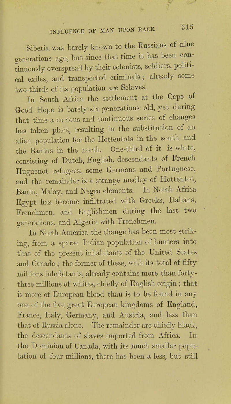 Siberia was barely known to the Eussians of nine generations ago, but since that time it has been con- tinuously overspread by their colonists, soldiers, politi- cal exiles, and transported criminals; already some two-thirds of its population are Sclaves. In South Africa the settlement at the Cape of Good Hope is barely six generations old, yet during that time a curious and continuous series of changes has taken place, resulting in the substitution of an alien population for the Hottentots in the south and the Bantus in the north. One-third of it is white, consisting of Dutch, English, descendants of French Huguenot refugees, some Germans and Portuguese, and the remainder is a strange medley of Hottentot, Bantu, Malay, and Negro elements. In North Africa Egypt has become infiltrated with Greeks, Italians, Frenchmen, and Englishmen during the last two generations, and Algeria with Frenchmen. In North America the change has been most strik- ing, from a sparse Indian population of hunters into that of the present inhabitants of the United States and Canada; the former of these, with its total of fifty millions inhabitants, already contains more than forty- three millions of whites, chiefly of English origin; that is more of European blood than is to be found in any one of the five great European kingdoms of England, France, Italy, Germany, and Austria, and less than that of Eussia alone. The remainder are chiefly black, the descendants of slaves imported from Africa. In the Dominion of Canada, with its much smaller popu- lation of four millions, there has been a less, but still