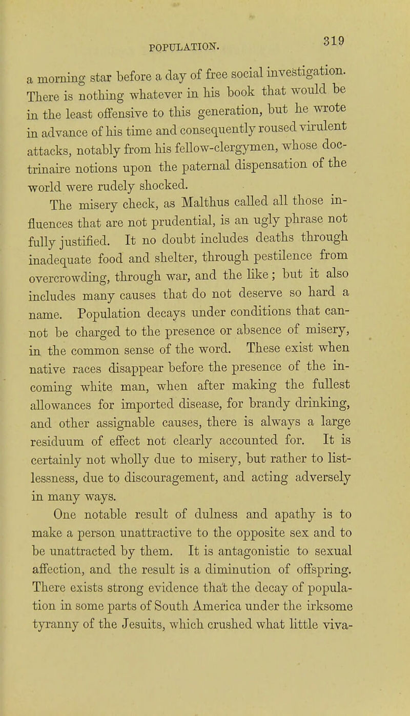 a morning star before a day of free social investigation. There is nothing whatever in his book that would be in the least offensive to this generation, but he wrote in advance of his time and consequently roused virulent attacks, notably from his fellow-clergymen, whose doc- trinaire notions upon the paternal dispensation of the world were rudely shocked. The misery check, as Malthus called all those in- fluences that are not prudential, is an ugly phrase not fully justified. It no doubt includes deaths through inadequate food and shelter, through pestilence from overcrowding, through war, and the like; but it also includes many causes that do not deserve so hard a name. Population decays under conditions that can- not be charged to the presence or absence of misery, in the common sense of the word. These exist when native races disappear before the presence of the in- coming white man, when after making the fullest allowances for imported disease, for brandy drinking, and other assignable causes, there is always a large residuum of effect not clearly accounted for. It is certainly not wholly due to misery, but rather to list- lessness, due to discouragement, and acting adversely in many ways. One notable result of dulness and apathy is to make a person unattractive to the opposite sex and to be unattracted by them. It is antagonistic to sexual affection, and the result is a diminution of offspring. There exists strong evidence that the decay of popula- tion in some parts of South America under the irksome tyranny of the Jesuits, which crushed what little viva-