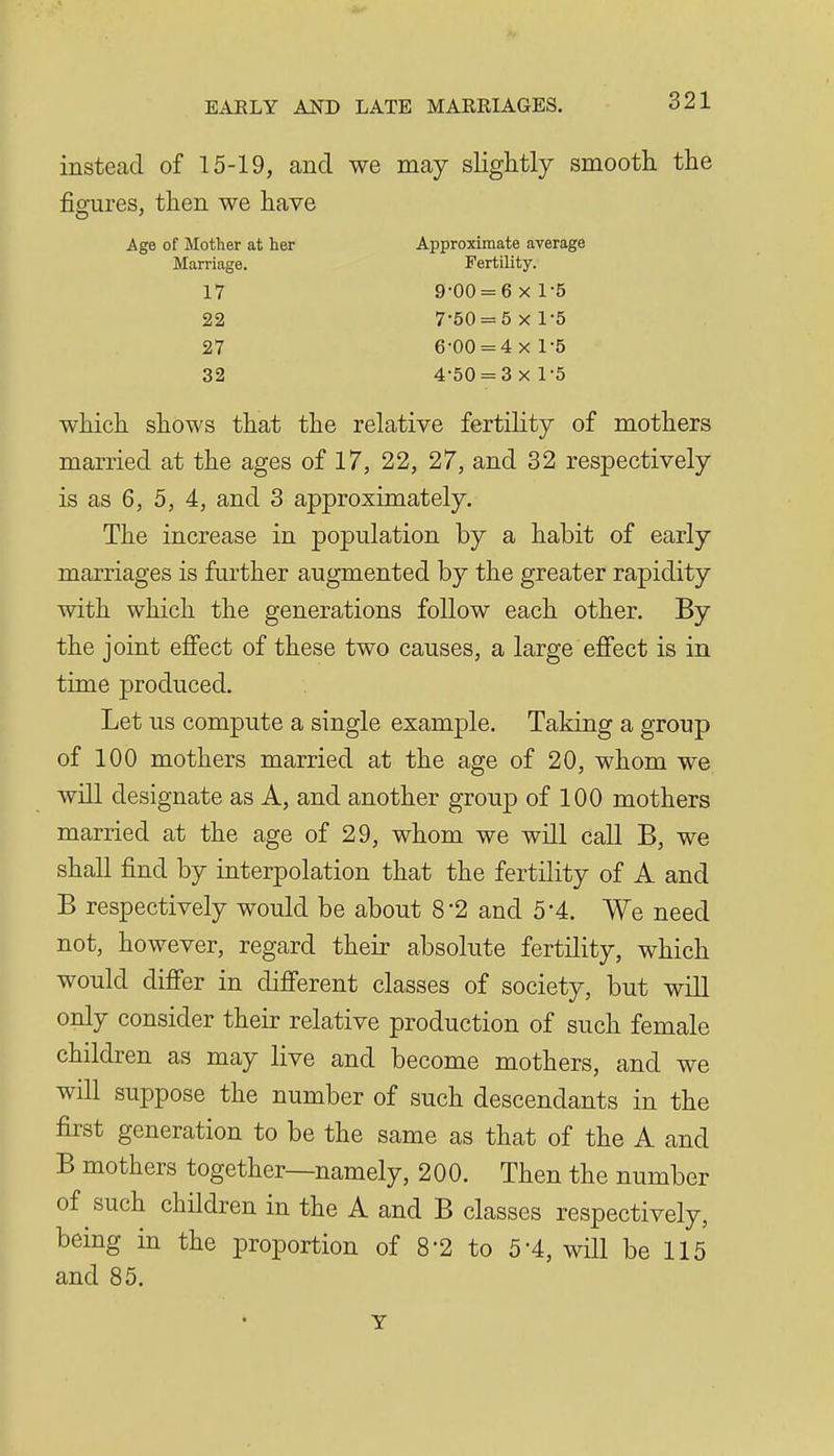 instead of 15-19, and we may slightly smootli tlie figures, then we have Age of Mother at her Approximate average Marriage. Fertility. 17 9-00 = 6 X 1-5 22 7-50 = 5 X 1-5 27 6-00 = 4x 1-5 32 4-50 = 3 x 1-5 which shows that the relative fertility of mothers married at the ages of 17, 22, 27, and 32 respectively is as 6, 5, 4, and 3 approximately. The increase in population by a habit of early marriages is further augmented by the greater rapidity with which the generations follow each other. By the joint efi'ect of these two causes, a large effect is in time produced. Let us compute a single example. Taking a group of 100 mothers married at the age of 20, whom we will designate as A, and another group of 100 mothers married at the age of 29, whom we will call B, we shall find by interpolation that the fertility of A and B respectively would be about 8'2 and 5-4. We need not, however, regard their absolute fertility, which would difier in difi'erent classes of society, but will only consider their relative production of such female children as may live and become mothers, and we will suppose the number of such descendants in the first generation to be the same as that of the A and B mothers together—namely, 200. Then the number of such children in the A and B classes respectively, being in the proportion of 8-2 to 5% will be 115 and 85. Y