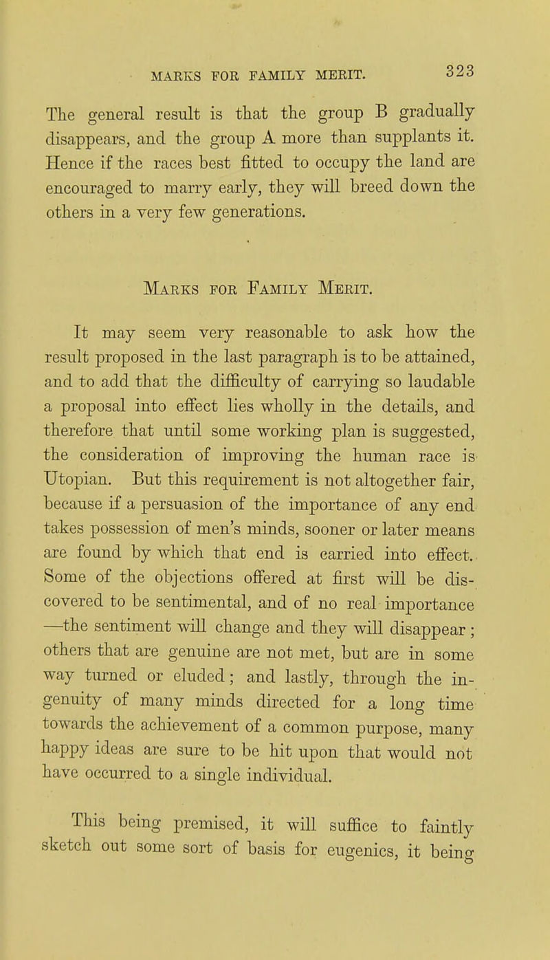 The general result is that the group B gradually disappears, and the group A more than supplants it. Hence if the races best fitted to occupy the land are encouraged to marry early, they will breed down the others in a very few generations. Marks for Family Merit. It may seem very reasonable to ask how the result proposed in the last paragraph is to be attained, and to add that the difficulty of carrying so laudable a proposal into effect lies wholly in the details, and therefore that until some working plan is suggested, the consideration of improving the human race is' Utopian. But this requirement is not altogether fair, because if a persuasion of the importance of any end takes possession of men's minds, sooner or later means are found by which that end is carried into effect. ■ Some of the objections offered at first will be dis- covered to be sentimental, and of no real importance —^the sentiment will change and they will disappear ; others that are genuine are not met, but are in some way turned or eluded; and lastly, through the in- genuity of many minds directed for a long time towards the achievement of a common purpose, many happy ideas are sure to be hit upon that would not have occurred to a single individual. This being premised, it will suffice to faintly sketch out some sort of basis for eugenics, it beino-