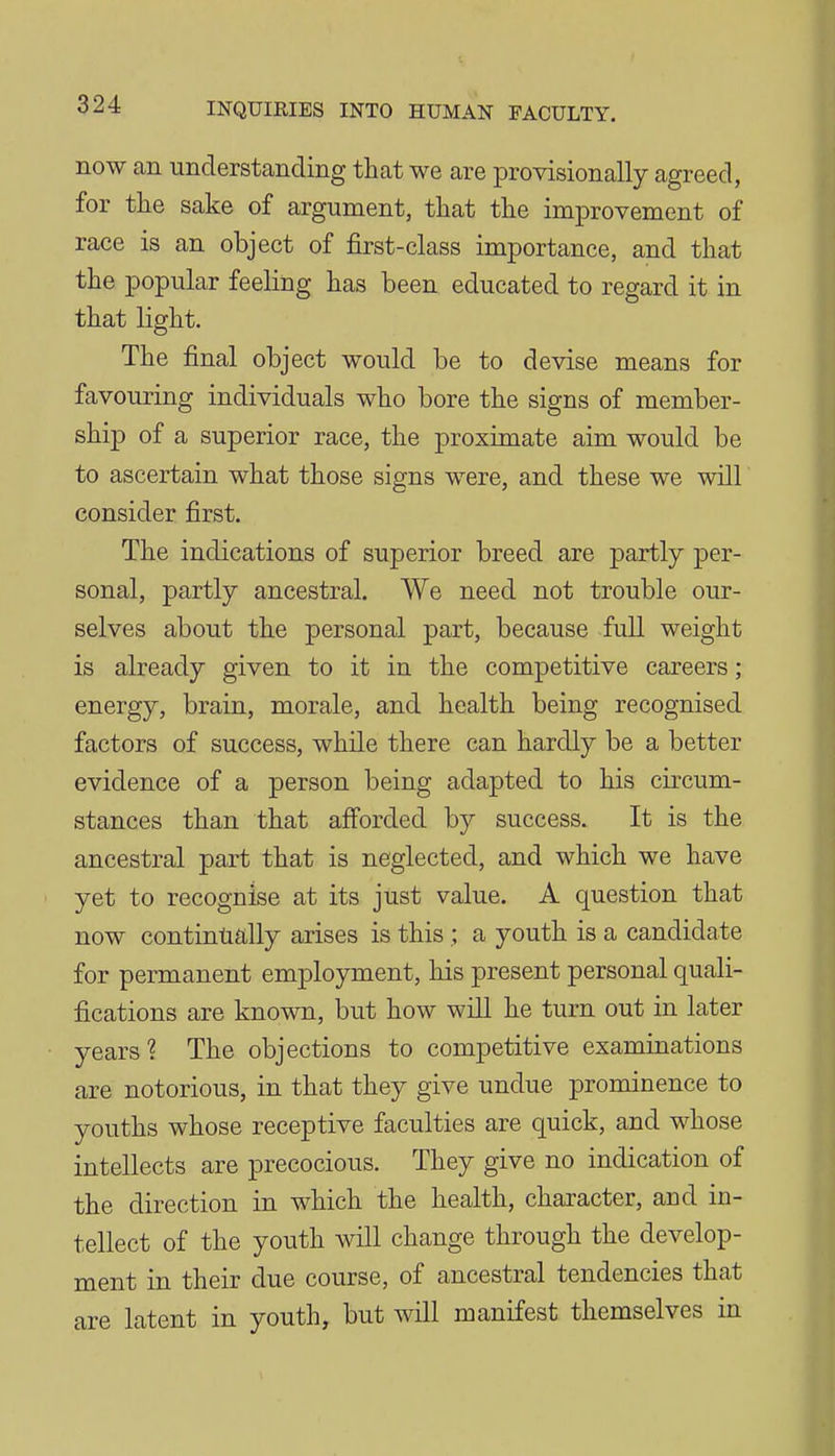 now an understanding that we are provisionally agreed, for tlie sake of argument, that the improvement of race is an object of first-class importance, and that the popular feeling has been educated to regard it in that light. The final object would be to devise means for favouring individuals who bore the signs of member- ship of a superior race, the proximate aim would be to ascertain what those signs were, and these we will consider first. The indications of superior breed are partly per- sonal, partly ancestral. We need not trouble our- selves about the personal part, because full weight is already given to it in the competitive careers; energy, brain, morale, and health being recognised factors of success, while there can hardly be a better evidence of a person being adapted to his circum- stances than that aff'orded by success. It is the ancestral part that is neglected, and which we have yet to recognise at its just value. A question that now continually arises is this,; a youth is a candidate for permanent employment, his present personal quali- fications are known, but how will he turn out in later years? The objections to competitive examinations are notorious, in that they give undue prominence to youths whose receptive faculties are quick, and whose intellects are precocious. They give no indication of the direction in which the health, character, and in- tellect of the youth will change through the develop- ment in their due course, of ancestral tendencies that are latent in youth, but will manifest themselves in