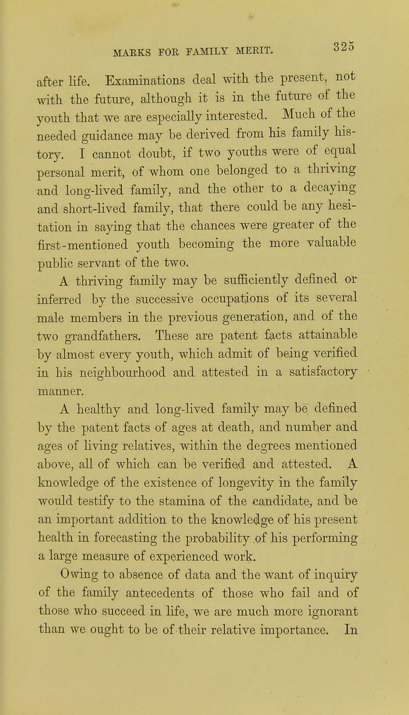 after life. Examinations deal with the present, not with the future, although it is in the future of the youth that we are especially interested. Much of the needed guidance may be derived from his family his- tory. I cannot doubt, if two youths were of equal personal merit, of whom one belonged to a thriving and long-lived family, and the other to a decaying and short-lived family, that there could be any hesi- tation in sayiug that the chances were greater of the first-mentioned youth becoming the more valuable public servant of the two. A thriving family may be sufficiently defined or inferred by the successive occupations of its several male members in the previous generation, and of the two grandfathers. These are patent f^cts attainable by almost every youth, which admit of being verified in his neighbourhood and attested in a satisfactory manner. A healthy and long-lived family may be defined by the patent facts of ages at death, and number and ages of living relatives, within the degrees mentioned above, all of which can be verified and attested. A knowledge of the existence of longevity in the family would testify to the stamina of the candidate, and be an important addition to the knowledge of his present health in forecasting the probability of his performing a large measure of experienced work. Owing to absence of data and the want of inquiry of the family antecedents of those who fail and of those who succeed in life, we are much more ignorant than we ought to be of their relative importance. In