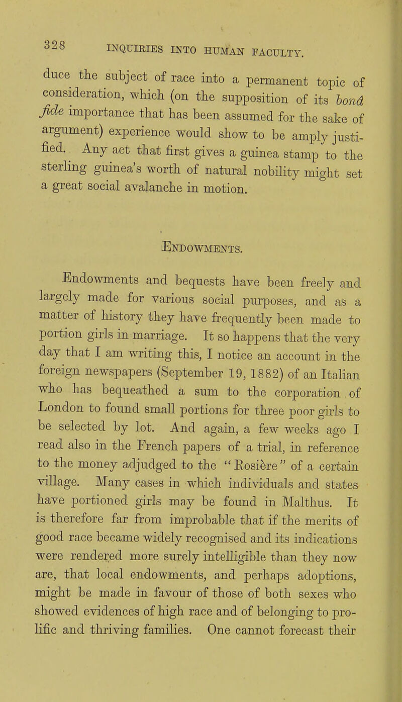 duce the subject of race into a permanent topic of consideration, which (on the supposition of its bond fide importance that has been assumed for the sake of argument) experience would show to be amply justi- fied. Any act that first gives a guinea stamp to the sterling guinea's worth of natural nobility might set a great social avalanche in motion. Endowments. Endowments and bequests have been freely and largely made for various social purposes, and as a matter of history they have frequently been made to portion girls in marriage. It so happens that the very day that I am writing this, I notice an account in the foreign newspapers (September 19, 1882) of an Italian who has bequeathed a sum to the corporation, of London to found small portions for three poor gii-ls to be selected by lot. And again, a few weeks ago I read also in the French papers of a trial, in reference to the money adjudged to the Eosifere of a certain village. Many cases in which individuals and states have portioned girls may be found in Malthus. It is therefore far from improbable that if the merits of good race became widely recognised and its indications were rendered more surely intelligible than they now are, that local endowments, and perhaps adoptions, might be made in favour of those of both sexes who showed evidences of high race and of belonging to pro- lific and thriving families. One cannot forecast their