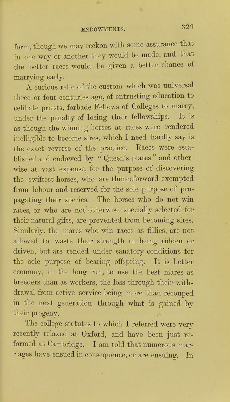 ENDOWMENTS. form, though we may reckon with some assurance that in one way or another they would be made, and that the better races would be given a better chance of marrying early. A curious relic of the custom which was universal three or four centuries ago, of entrusting education to celibate priests, forbade Fellows of Colleges to marry, under the penalty of losing their fellowships. It is as though the winning horses at races were rendered inelligible to become sires, which I need hardly say is the exact reverse of the practice. Eaces were esta- blished and endowed by  Queen's plates  and other- wise at vast expense, for the purpose of discovering the swiftest horses, who are thenceforward exempted from labour and reserved for the sole purpose of pro- pagating their species. The horses who do not win races, or who are not otherwise specially selected for their natural gifts, are prevented from becoming sires. Similarly, the mares who win races as fillies, are not allowed to waste their strength in being ridden or driven, but are tended under sanatory conditions for the sole purpose of bearing ojGFspring. It is better economy, in the long run, to use the best mares as breeders than as workers, the loss through their with- drawal from active service being more than recouped in the next generation through what is gained by their progeny. The coUege statutes to which I referred were very recently relaxed at Oxford, and have been just re- formed at Cambridge. I am told that numerous mar- riages have ensued in consequence, or are ensuing. In