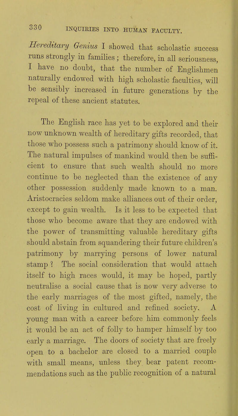 Hereditary Genius I showed that scholastic success runs strongly in families ; therefore, in aU seriousness, I have no doubt, that the number of Englishmen naturally endowed with high scholastic faculties, will be sensibly increased in future generations by the rejDeal of these ancient statutes. The English race has yet to be explored and their now unknown wealth of hereditary gifts recorded, that those who possess such a patrimony should know of it. The natural impulses of mankind would then be suffi- cient to ensure that such wealth should no more continue to be neglected than the existence of any other possession suddenly made known to a man. Aristocracies seldom make alliances out of their order, except to gain wealth. Is it less to be expected that those who become aware that they are endowed with the power of transmitting valuable hereditary gifts should abstain from squandering their future children's patrimony by marrying persons of lower natural stamp ? The social consideration that would attach itself to high races would, it may be hoped, partly neutralise a social cause that is now very adverse to the early marriages of the most gifted, namely, the cost of living in cultured and refined society. A young man with a career before him commonly feels it would be an act of folly to hamper himself by too early a marriage. The doors of society that are freely open to a bachelor are closed to a married couple with small means, unless they bear patent recom- mendations such as the public recognition of a natural