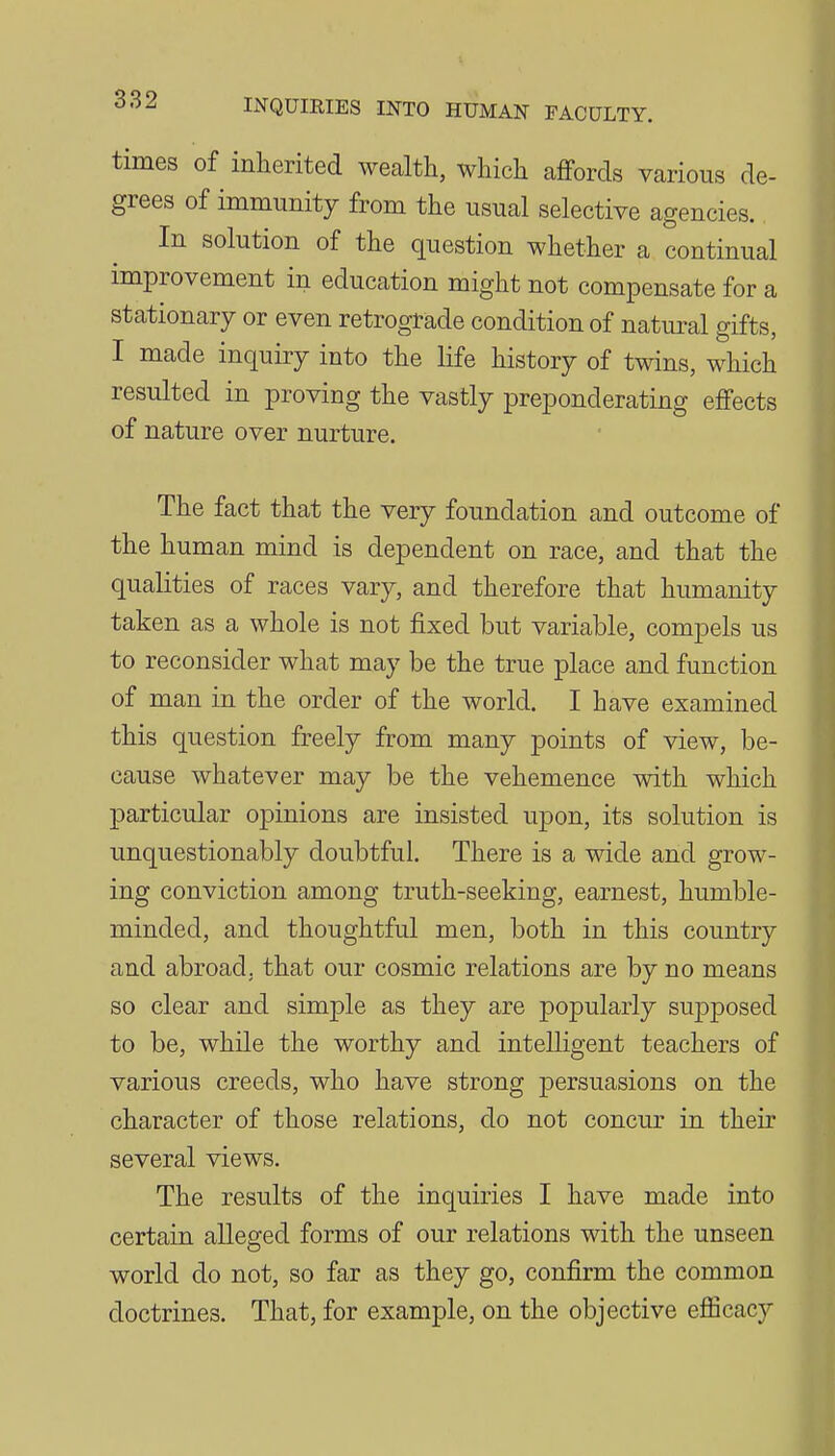 times of inherited wealth, which affords various de- grees of immunity from the usual selective agencies. In solution of the question whether a continual improvement in education might not compensate for a stationary or even retrograde condition of natural gifts, I made inquiry into the life history of twins, which resulted in proving the vastly preponderating effects of nature over nurture. The fact that the very foundation and outcome of the human mind is dependent on race, and that the qualities of races vary, and therefore that humanity taken as a whole is not fixed but variable, compels us to reconsider what may be the true place and function of man in the order of the world. I have examined this question freely from many points of view, be- cause whatever may be the vehemence with which particular opinions are insisted upon, its solution is unquestionably doubtful. There is a wide and grow- ing conviction among truth-seeking, earnest, humble- minded, and thoughtful men, both in this country and abroad, that our cosmic relations are by no means so clear and simple as they are popularly supposed to be, while the worthy and intelligent teachers of various creeds, who have strong persuasions on the character of those relations, do not concur in their several views. The results of the inquiries I have made into certain alleged forms of our relations with the unseen world do not, so far as they go, confirm the common doctrines. That, for example, on the objective efiicacy