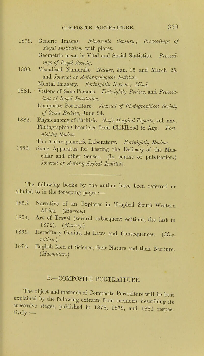 1879. Generic Images. Nineteenth Century; Proceedings of Royal Institution, with plates. Geometric mean in Vital and Social Statistics. Proceed- ings of Royal Society. 1880. Visualised Numerals. Nature, Jan. 15 and March 25, and Journal of Anthropological Institute. Mental Imagery. Fortnightly Review ; Mind. 1881. Visions of Sane Persons. Fortnightly Review, and Proceed- ings of Royal Institution. Composite Portraiture. Journal of Photographical Society of Great Britain, June 24. 1882. Physiognomy of Phthisis. Giiy's Hospital Reports, vol. xxv. Photographic Chronicles from Childhood to Age. Fort- nightly Review. The Anthropometric Laboratory. Fortnightly Review. 1883. Some Apparatus for Testing the Delicacy of the Mus- cular and other Senses. (In course of publication.) Journal of Anthropological Institute. The following books by the author have been referred or alluded to in the foregoing pages :— 1853. Narrative of an Explorer in Tropical South-Western Africa. (Murray.) 1854. Art of Travel (several subsequent editions, the last in 1872). (Murray.) 1869. Hereditary Genius, its Laws and Consequences. (Mac- millan.) 1874. English Men of Science, their Nature and their Nurture. (Macmillan.) B.—COMPOSITE POETEAITURE The object and methods of Composite Portraiture will be best explamed by the following extracts from memoirs describing its successive stages, published in 1878, 1879, and 1881 respec- tively :— ^