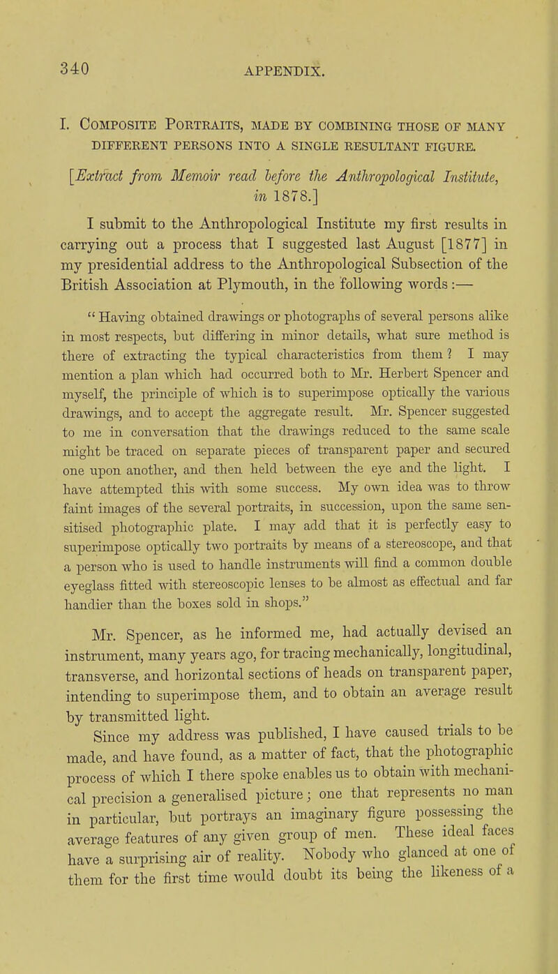 I. Composite Portraits, imade by combining those of many DIFFERENT PERSONS INTO A SINGLE RESULTANT FIGURE. [Exifad from Memoir read before the Anthropological Institute, in 1878.] I submit to tlie Anthropological Institute my first results in carrying out a process that I suggested last August [1877] in my presidential address to the Anthropological Subsection of the British Association at Plymouth, in the following words:—  Having obtained drawings or photographs of several persons alike in most respects, but differing in minor details, what sure method is there of extracting the typical characteristics from them ? I may mention a j)lan which had occurred both to Mr. Herbert Spencer and myself, the principle of which is to superimpose optically the various drawings, and to accept the aggregate residt. Mr. Spencer suggested to me in conversation that the drawings reduced to the same scale might be traced on separate pieces of transparent paper and secured one upon another, and then held between the eye and the hght. I have attempted this -with some success. My o^vn idea was to throw faint images of the several portraits, in succession, upon the same sen- sitised photographic plate. I may add that it is perfectly easy to superunpose optically two portraits by means of a stereoscope, and that a person who is used to handle instruments will find a common double eyeglass fitted with stereoscopic lenses to be almost as effectual and far handier than the boxes sold in shops. Mr. Spencer, as he informed me, had actually devised an instrument, many years ago, for tracing mechanically, longitudmal, transverse, and horizontal sections of heads on transparent paper, intending to superimpose them, and to obtain an average result by transmitted light. Since my address was published, I have caused trials to be made, and have found, as a matter of fact, that the photographic process of which I there spoke enables us to obtain with mechani- cal precision a generalised picture; one that represents no man in particular, but portrays an imaginary figure possessing the average features of any given group of men. These ideal faces have a surprising air of reality. Nobody who glanced at one of them for the first time would doubt its being the hkeness of a