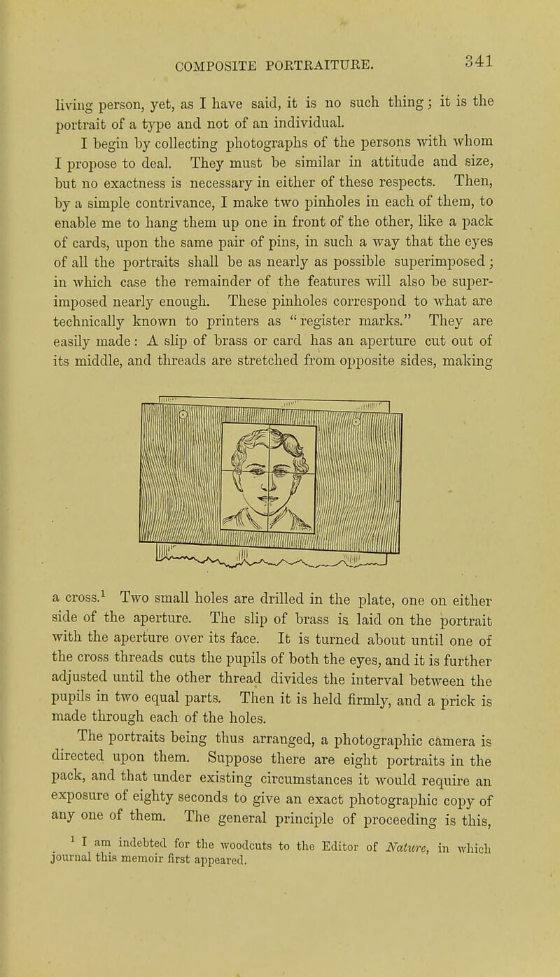 living person, yet, as I have said, it is no such thing; it is the portrait of a type and not of an individual. I begin by collecting photographs of the persons with whom I propose to deal. They must be similar in attitude and size, but no exactness is necessary in either of these respects. Then, by a simple contrivance, I make two pinholes in each of them, to enable me to hang them up one in front of the other, like a pack of cards, upon the same pair of pins, in such a way that the eyes of all the portraits shall be as nearly as possible superimposed; in which case the remainder of the features will also be super- imposed nearly enough. These pinholes correspond to what are technically known to printers as register marks. They are easily made: A slip of brass or card has an aperture cut out of its middle, and threads are stretched from oi^posite sides, making a cross.i Two small holes are drilled in the plate, one on either side of the aperture. The slip of brass is laid on the portrait with the aperture over its face. It is turned about until one of the cross threads cuts the pupils of both the eyes, and it is further adjusted until the other thread divides the interval between the pupils in two equal parts. Then it is held firmly, and a prick is made through each of the holes. The portraits being thus arranged, a photographic camera is directed upon them. Suppose there are eight portraits in the pack, and that under existing circumstances it would require an exposure of eighty seconds to give an exact photographic copy of any one of them. The general principle of proceeding is this, 1 I am indebted for the woodcuts to the Editor of NaUcrc, in which journal thi.s memoir first appeared.