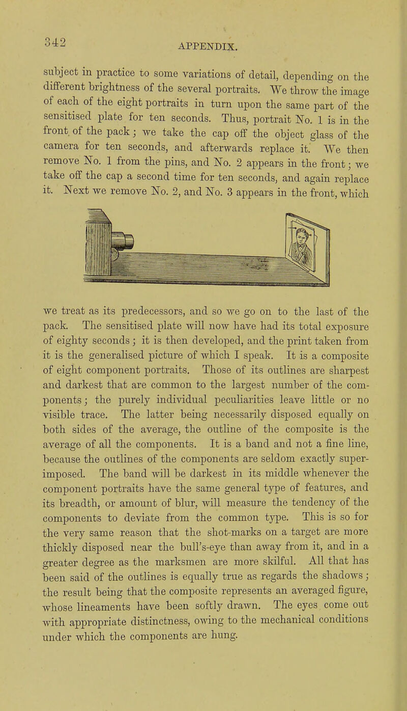 APPENDIX. subject in practice to some variations of detail, depending on the different brightness of the several portraits. We throw the image of each of the eight portraits in turn upon the same part of the sensitised plate for ten seconds. Thus, portrait No. 1 is in the front, of the pack; we take the cap off the object glass of the camera for ten seconds, and afterwards replace it. We then remove No. 1 from the pins, and No. 2 appears in the front; we take off the cap a second time for ten seconds, and again replace it. Next we remove No. 2, and No. 3 appears in the front, which we treat as its predecessors, and so we go on to the last of the pack. The sensitised j)late will now have had its total exiDosure of eighty seconds; it is then developed, and the print taken from it is the generalised j)icture of which I speak. It is a composite of eight component portraits. Those of its outlines are sharpest and darkest that are common to the largest number of the com- ponents ; the purely individual peculiarities leave little or no visible trace. The latter being necessarily disposed equally on both sides of the average, the outline of the composite is the average of all the components. It is a band and not a fine line, because the outlines of the components are seldom exactly super- imposed. The band will be darkest in its middle whenever the component portraits have the same general type of features, and its breadth, or amount of blur, will measure the tendency of the components to deviate from the common type. This is so for the very same reason that the shot-marks on a target are more thickly disposed near the bull's-eye than away from it, and in a greater degree as the marksmen are more skilful. All that has been said of the outlines is equally true as regards the shadows; the result being that the composite represents an averaged figure, whose lineaments have been softly drawn. The eyes come out with appropriate distinctness, owing to the mechanical conditions under which the components are hung.