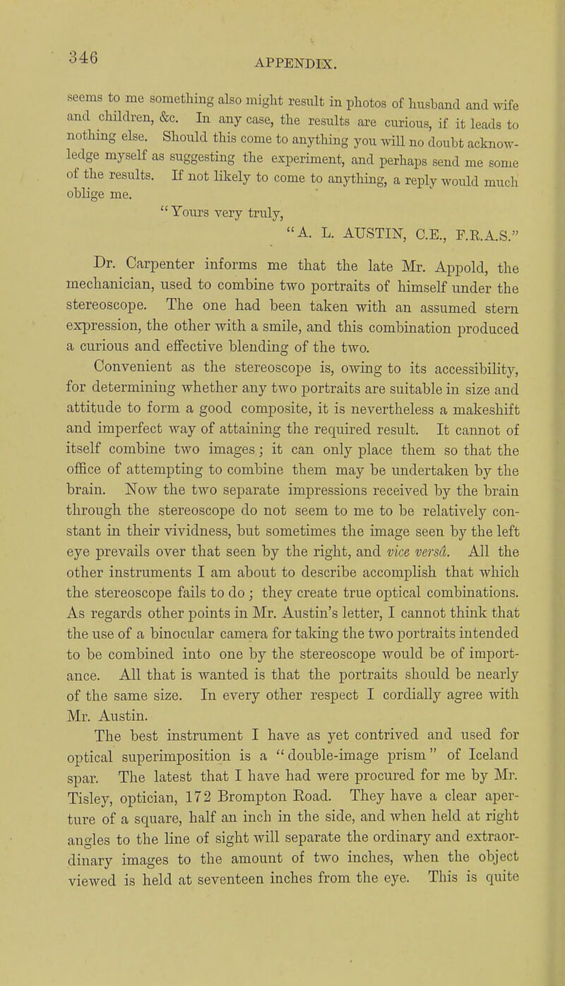 APPENDIX, seems to me something also might resiilt in photos of husband and wife and cliildren, &c. In any case, the results are curious, if it leads to notliing else. Should this come to anything you will no doubt acknow- ledge myself as suggesting the experiment, and perhaps send me some of the results. If not Hkely to come to anything, a reply would much oblige me. Yours very truly, A. L. AUSTIN, C.E., F.E.A.S. Dr. Carpenter informs me that the late Mr. Appold, the mechanician, used to combine two portraits of himself under the stereoscope. The one had been taken with an assumed stern expression, the other with a smile, and this combination produced a curious and effective blending of the two. Convenient as the stereoscope is, owing to its accessibility, for determining whether any two portraits are suitable in size and attitude to form a good composite, it is nevertheless a makeshift and imperfect Avay of attaining the required result. It cannot of itself combine two images; it can only place them so that the office of attempting to combine them may be undertaken by the brain. Now the two separate impressions received by the brain through the stereoscope do not seem to me to be relatively con- stant in their vividness, but sometimes the image seen by the left eye prevails over that seen by the right, and vice verstt. All the other instruments I am about to describe accomplish that which the stereoscope fails to do ; they create true optical combinations. As regards other points in Mr. Austin's letter, I cannot think that the use of a binocular camei'a for taking the two portraits intended to be combined into one by the stereoscope would be of import- ance. All that is wanted is that the portraits should be nearly of the same size. In every other respect I cordially agree with Mr. Austin. The best instrument I have as yet contrived and used for optical superimposition is a double-image prism of Iceland spar. The latest that I have had were procured for me by Mr. Tisley, optician, 172 Brompton Eoad. They have a clear aper- ture of a square, half an inch in the side, and when held at right angles to the line of sight will separate the ordinary and extraor- dinary images to the amount of two inches, when the object viewed is held at seventeen inches from the eye. This is quite