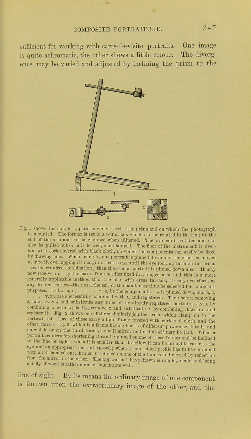 sufficient for Avorking with carte-de-visite portraits. One image is quite achromatic, the other shows a little colour. The diverg- ence may be varied and adjusted by inclining the prism to the Fig. 1 shows the simiile apparatus which carries the prism and on which the photograph is mounted. The former is set in a round box which can be rotated in the ring at the end of the arm and can be clamped when adjusted. The aim can be rotated and can also be puUed out or in if desired, and clamped. The floor of the insti-ument is over- laid with cork covered vnth black cloth, on which the components can easily be fixed by drawing-pins. Wlien using it, one portrait is pinned down and the other is moved near to it, overlapping its margin if necessary, until the eye looking through the prism sees the required combination ; then the second portrait is pinned down also. It may now receive its register-marks from needles fixed in a hinged arm, and this is a more generally applicable method than the plan with cross threads, already described, as any desired featui-e—the nose, the ear, or the hand, may thus be selected for composite purposes. LetA, B, c, . . . y, z, be the components, a is pinned down, and b, c, . . . T, z ; are successfully combined with a, and registered. Then before removing z, take away a and substitute any other of the already registered portraits, say b, by combining it with z ; lastly, remove z and substitute a by combining it with b and register it. Fig. 2 shows one of three similarly jointed arras, which clamp on to the vertical rod. Two of these carry a light frame covered with cork and cloth, and the other carries Fig. 3, which is a frame having lenses of different powers set into it, and on which, or on the third frame, a small min-or inclined at 45° may be laid When a portrait requires foreshortening it can be pinned on one of these frames and be inclined to the line of sight; when it is smaller than its fellow it can be brought nearer to the eye and an appropriate lens interposed ; when a right-sided profile has to be combined with a left-handed one, it must be pinned on one of the frames and viewed by reflection from the mirror in the other. The apparatus I have drawn is roughly made, and bein chiefly of wood is rather clumsy, but it acts well. line of sight. By its means the ordinary image of one component is thrown upon the extraordinary image of the other, and the