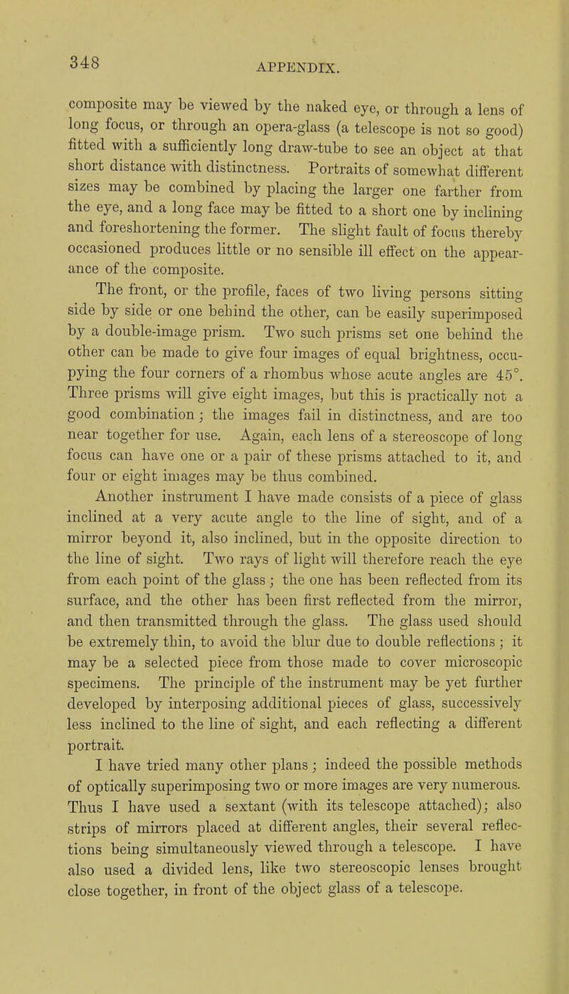 composite may be viewed by the naked eye, or through a lens of long focus, or through an opera-glass (a telescope is not so good) fitted with a sufficiently long draw-tube to see an object at that short distance with distinctness. Portraits of somewhat different sizes may be combined by placing the larger one farther from the eye, and a long face may be fitted to a short one by inclining and foreshortening the former. The slight fault of focus thereby occasioned produces little or no sensible ill efi'ect on the appear- ance of the composite. The front, or the profile, faces of two living persons sitting side by side or one behind the other, can be easily superimposed by a double-image prism. Two such prisms set one behind the other can be made to give four images of equal brightness, occu- pying the four corners of a rhombus whose acute angles are 46°. Three prisms will give eight images, but this is practically not a good combination; the images fail in distinctness, and are too near together for use. Again, each lens of a stereoscope of long focus can have one or a pair of these prisms attached to it, and four or eight images may be thus combined. Another instrument I have made consists of a piece of glass inclined at a very acute angle to the line of sight, and of a mirror beyond it, also inclined, but in the opposite direction to the line of sight. Two rays of light will therefore reach the eye from each point of the glass; the one has been reflected from its surface, and the other has been first reflected from the mirror, and then transmitted through the glass. The glass used should be extremely thin, to avoid the blur due to double reflections ; it may be a selected piece from those made to cover microscojjic specimens. The principle of the instrument may be yet further developed by interposing additional pieces of glass, successively less inclined to the line of sight, and each reflecting a different portrait. I have tried many other plans ; indeed the possible methods of optically superimposing two or more images are very numerous. Thus I have used a sextant (with its telescope attached); also strips of mirrors placed at diff'erent angles, their several reflec- tions being simultaneously viewed through a telescope. I have also used a divided lens, like two stereoscopic lenses brought close together, in front of the object glass of a telescope.