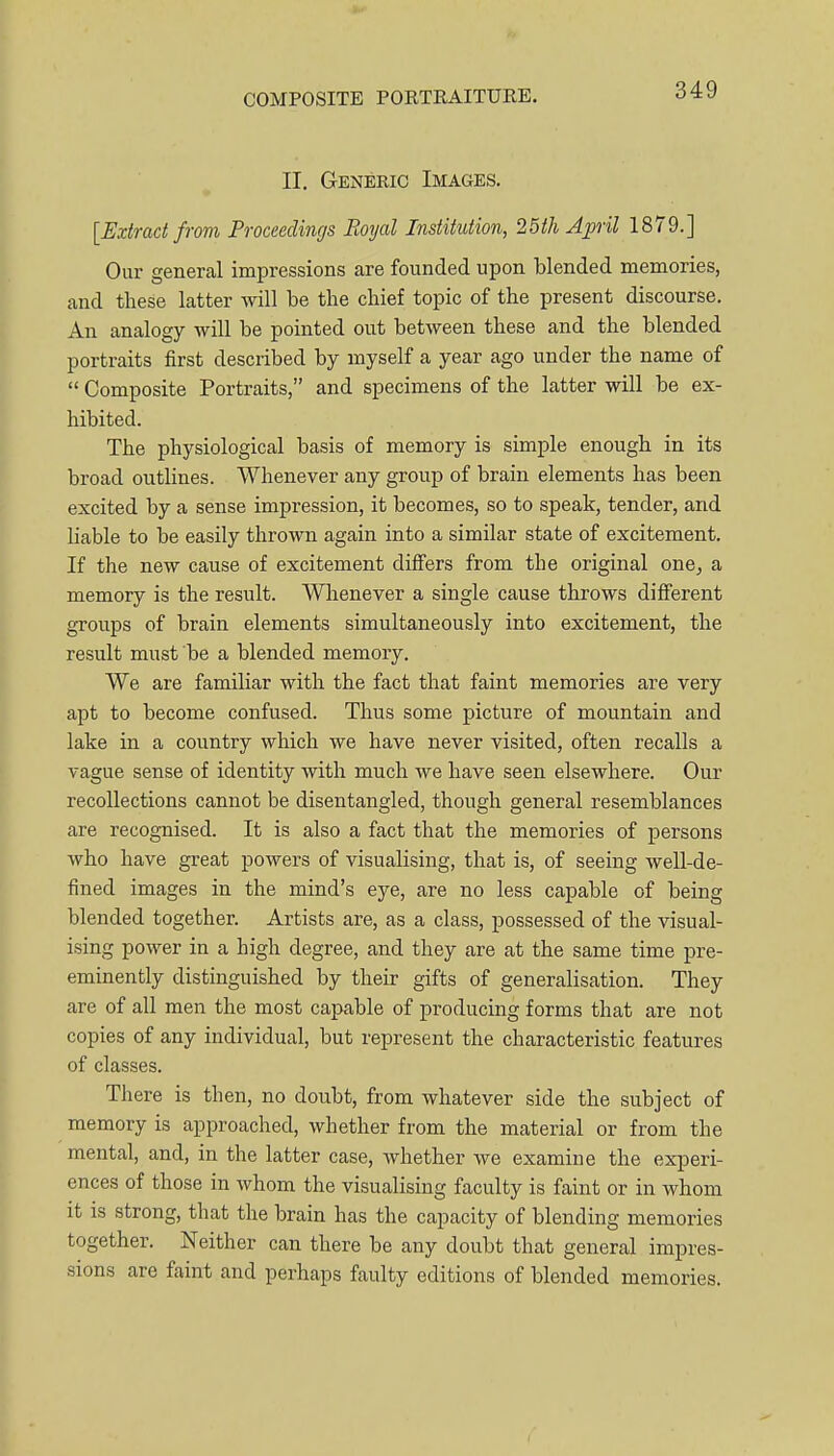 II. Generic Images. [Extract from Proceedings Royal Institution, 25th April 1879.] Our general impressions are founded upon blended memories, and these latter will be the chief topic of the present discourse. An analogy will be pointed out between these and the blended portraits first described by myself a year ago under the name of  Composite Portraits, and specimens of the latter will be ex- hibited. The physiological basis of memory is simple enough in its broad outlines. Whenever any group of brain elements has been excited by a sense impression, it becomes, so to speak, tender, and liable to be easily thrown again into a similar state of excitement. If the new cause of excitement differs from the original one^ a memory is the result. Whenever a single cause throws different groups of brain elements simultaneously into excitement, the result must be a blended memory. We are familiar with the fact that faint memories are very apt to become confused. Thus some picture of mountain and lake in a country which we have never visited, often recalls a vague sense of identity with much we have seen elsewhere. Our recollections cannot be disentangled, though general resemblances are recognised. It is also a fact that the memories of persons who have great powers of visualising, that is, of seeing well-de- fined images in the mind's eye, are no less capable of being blended together. Artists are, as a class, possessed of the visual- ising power in a high degree, and they are at the same time pre- eminently distinguished by their gifts of generalisation. They are of all men the most capable of producing forms that are not copies of any individual, but represent the characteristic features of classes. There is then, no doubt, from whatever side the subject of memory is approached, whether from the material or from the mental, and, in the latter case, whether we examine the experi- ences of those in whom the visualising faculty is faint or in whom it IS strong, that the brain has the capacity of blending memories together. Neither can there be any doubt that general impres- sions are faint and perhaps faulty editions of blended memories.