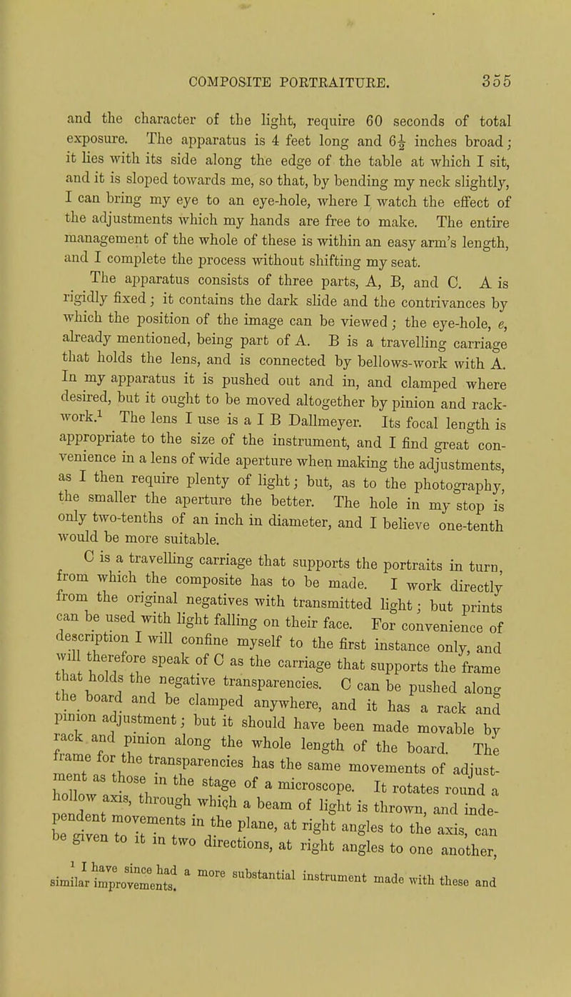and the character of the light, require 60 seconds of total exposure. The apparatus is 4 feet long and 6^ inches broad; it lies with its side along the edge of the table at which I sit, and it is sloped towards me, so that, by bending my neck slightly, I can bring my eye to an eye-hole, where I watch the effect of the adjustments which my hands are free to make. The entire management of the whole of these is within an easy arm's length, and I complete the process without shifting my seat. The apparatus consists of three parts. A, B, and C. A is rigidly fixed; it contains the dark slide and the contrivances by which the position of the image can be viewed; the eye-hole, e, ah-eady mentioned, being part of A. B is a travelling carriage that holds the lens, and is connected by bellows-work with A. In my apparatus it is pushed out and in, and clamped where desired, but it ought to be moved altogether by pinion and rack- work.i The lens I use is a I B Dallmeyer. Its focal length is appropriate to the size of the instrument, and I find great con- venience in a lens of wide aperture when making the adjustments, as I then require plenty of light; but, as to the photography' the smaller the aperture the better. The hole in my stop is only two-tenths of an inch in diameter, and I believe one-tenth would be more suitable. C is a travelUng carriage that supports the portraits in turn from which the composite has to be made. I work directlv from the ongmal negatives with transmitted light; but prints can be used with light falling on their face. For convenience of description I will confine myself to the first instance only, and wil therefore speak of C as the carriage that supports the frame that holds the negative transparencies. C can be pushed alon<. the board and be clamped anywhere, and it has a rack and pinion adjustment; but it should have been made movable by rack and pinion along the whole length of the board. The irame for the transparencies has the same movements of adiust- hollow axis, through whigh a beam of light is thrown, and inde- given to It m two directions, at right angles to one another, siJlartpotreni' ' ^'^^^^^ ^'^^^^--^ made with these and