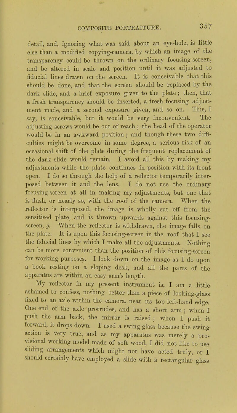 detail, and, ignoring what was said about an eye-hole, is little else than a modified copying-camera, by which an image of the transparency could be thrown on the ordinary focusing-screen, and be altered in scale and position until it was adjusted to fiducial lines drawn on the screen. It is conceivable that this should be done, and that the screen should be replaced by the dark slide, and a brief exposure given to the pkte; then, that a fresh transparency should be inserted, a fresh focusing adjust- ment made, and a second exposure given, and so on. This, I say, is conceivable, but it would be very inconvenient. The adjusting screws would be out of reach; the head of the operator would be in an awkward position; and though these two diffi- culties might be overcome in some degree, a serious risk of an occasional shift of the plate during the frequent replacement of the dark slide would remain. I avoid all this by making my adjustments while the plate continues in position with its front open. I do so through the help of a reflector temporarily inter- posed between it and the lens. I do not use the ordinary focusing-screen at all in making my adjustments, but one that is flush, or nearly so, with the roof of the camera. When the reflector is interposed, the image is wholly cut off from the sensitised plate, and is thrown upwards against this focusing- screen, g. When the reflector is withdrawn, the image falls on the plate. It is upon this focusing-screen in the roof that I see the fiducial lines by which I make all the adjustments. Nothing can be more convenient than the position of this focusing-screen for working purposes. I look down on the image as I do upon a book resting on a sloping desk, and all the parts of the apparatus are within an easy arm's length. My reflector in my present instrument is, I am a little ashamed to confess, nothing better than a piece of looking-glass fixed to an axle within the camera, near its top left-hand edge. One end of the axle protrudes, and has a short arm; when I push the arm back, the mirror is raised j when I push it forward, it drops down. I used a swing-glass because the swing action is very true, and as my apparatus was merely a pro- visional working model made of soft wood, I did not like to use sliding arrangements which might not have acted truly, or I should certainly have employed a slide with a rectangular glass