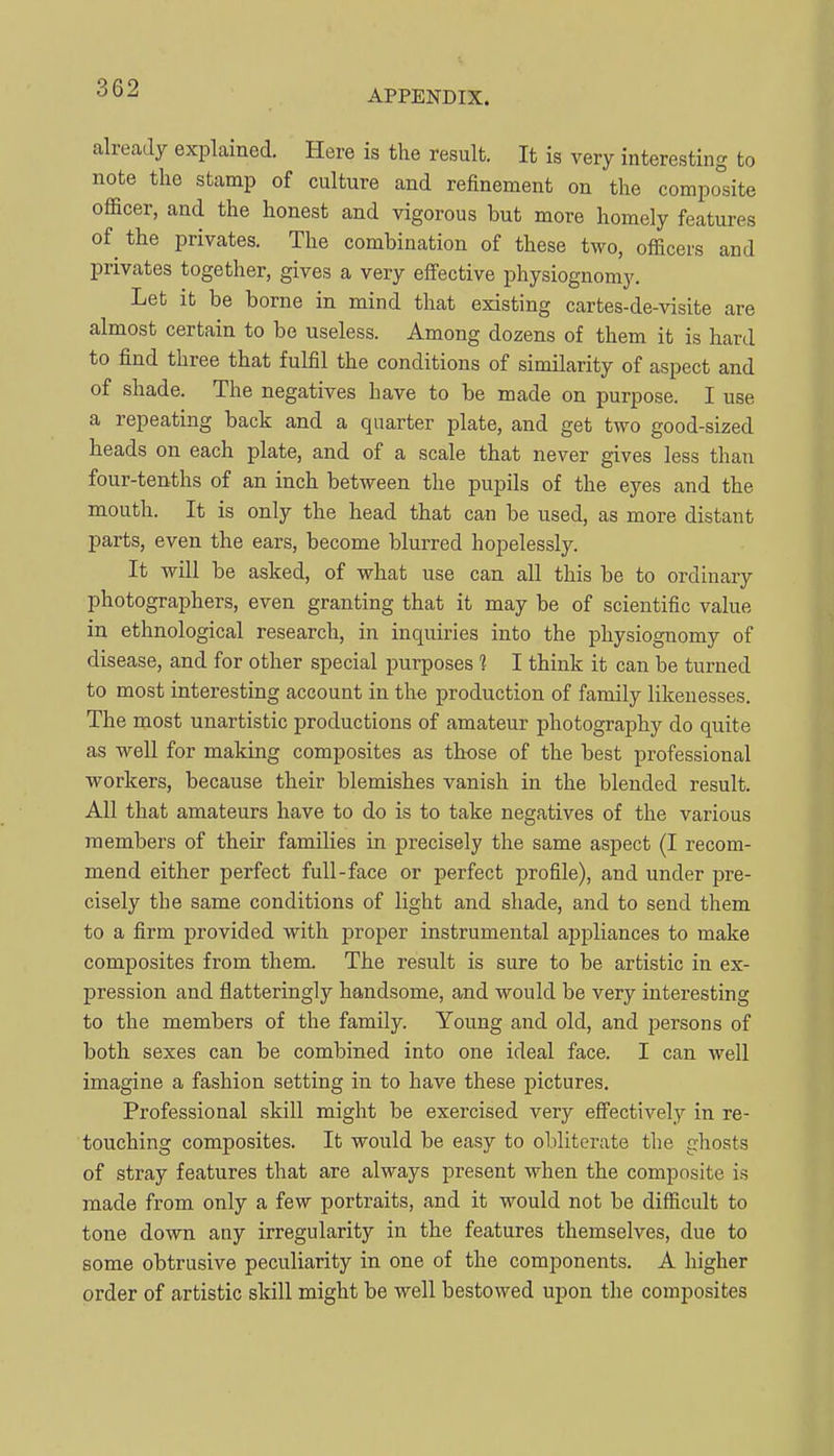 APPENDIX. already explained. Here is the result. It is very interesting to note the stamp of culture and refinement on the composite officer, and the honest and vigorous but more homely features of^ the privates. The combination of these two, officers and privates together, gives a very effective physiognomy. Let it be borne in mind that existing cartes-de-visite are almost certain to be useless. Among dozens of them it is hard to find three that fulfil the conditions of similarity of aspect and of shade. The negatives have to be made on purpose. I use a repeating back and a quarter plate, and get two good-sized heads on each plate, and of a scale that never gives less than four-tenths of an inch between the pupils of the eyes and the mouth. It is only the head that can be used, as more distant parts, even the ears, become blurred hopelessly. It will be asked, of what use can all this be to ordinary photographers, even granting that it may be of scientific value in ethnological research, in inquiries into the physiognomy of disease, and for other special purposes 1 1 think it can be turned to most interesting account in the production of family likenesses. The most unartistic productions of amateur photography do quite as well for making composites as those of the best professional workers, because their blemishes vanish in the blended result. All that amateurs have to do is to take negatives of the various members of their families in precisely the same aspect (I recom- mend either perfect full-face or perfect profile), and under pre- cisely the same conditions of light and shade, and to send them to a firm provided with proper instrumental appliances to make composites from them. The result is sure to be artistic in ex- pression and flatteringly handsome, and would be very interesting to the members of the family. Young and old, and persons of both sexes can be combined into one ideal face. I can well imagine a fashion setting in to have these pictures. Professional skill might be exercised very eff'ectively in re- touching composites. It would be easy to obliterate the ghosts of stray features that are always present when the composite is made from only a few portraits, and it would not be difficult to tone down any irregularity in the features themselves, due to some obtrusive peculiarity in one of the components. A higher order of artistic skill might be well bestowed upon the composites