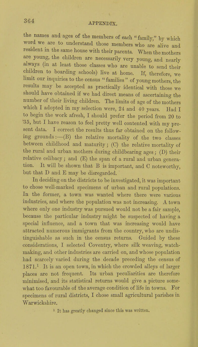 APPENDIX. the names and ages of the members of each family by which word we are to understand those members who are alive and resident m the same house with their parents. When the mothers are young, the children are necessarily very young, and nearly always (in at least those classes who are unable to send their children to boarding schools) live at home. If, therefore, we limit our inquiries to the census families of young mothers', the results may be accepted as practically identical with those we should have obtained if we had direct means of ascertaining the number of their living children. The limits of age of the mothers which I adopted in my selection were, 24 and 40 years. Had I to begin the work afresh, I should prefer the period from 20 to '35, but I have reason to feel pretty well contented with my pre- sent data. I correct the results thus far obtained on the follow- ing grounds:—(B) the relative mortality of the two classes between childhood and maturity; (C) the relative mortality of the rural and urban mothers during childbearing ages; (D) their relative celibacy; and (E) the span of a rural and urban genera- tion. It will be shown that B is important, and C noteworthy, but that D and E may be disregarded. In deciding on the districts to be investigated, it was important to chose well-marked specimens of urban and rural populations. In the former, a town was wanted where there were various industries, and where the population was not increasing. A town where only one industry was pursued would not be a fair sample, because the particular industry might be suspected of having a special influence, and a town that was increasing would have attracted numerous immigrants from the country, who are undis- tinguishable as such in the census returns. Guided by these considerations, I selected Coventiy, where silk weaving, watch- making, and other industries are carried on, and whose population had scarcely varied during the decade preceding the census of 1871.-^ It is an open town, in which the crowded alleys of larger places are not frequent. Its urban peculiarities are therefore minimised, and its statistical returns would give a picture some- what too favourable of the average condition of life in towns. For specimens of rural districts, I chose small agricultural parishes in Warwickshire. 1 It has gi'eatly clianged since this was ■nTitten.