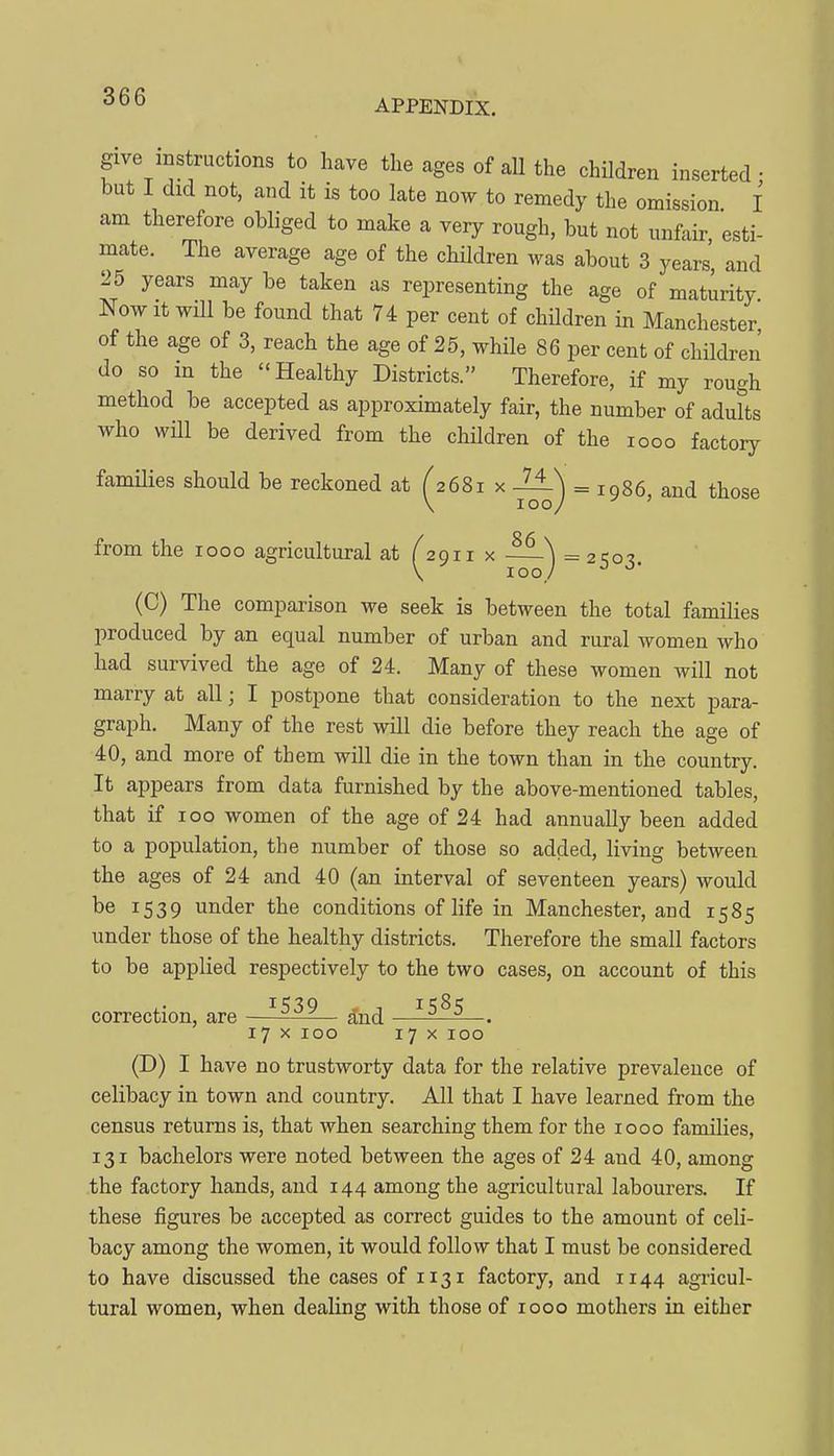 APPENDIX. give mstructions to have the ages of all the children inserted- but I did not, and it is too late now to remedy the omission I am therefore obliged to make a very rough, but not unfair esti- mate. The average age of the children was about 3 years' and 25 years may be taken as representing the age of maturity Now It will be found that 74 per cent of children in Manchester of the age of 3, reach the age of 25, while 86 per cent of children do so in the Healthy Districts. Therefore, if my rough method be accepted as approximately fair, the number of adults who will be derived from the children of the looo factoiy families should be reckoned at (2681 x -1±) = 1986, and those \ 100/ from the 1000 agricultural at ^2911 x —^ = 2503. (C) The comparison we seek is between the total families produced by an equal number of urban and rural women who had survived the age of 24. Many of these women will not marry at all; I postpone that consideration to the next para- graph. Many of the rest will die before they reach the age of 40, and more of them will die in the town than in the country. It appears from data furnished by the above-mentioned tables, that if 100 women of the age of 24 had annually been added to a population, the number of those so added, living between the ages of 24 and 40 (an interval of seventeen years) would be 1539 under the conditions of life in Manchester, and 1585 under those of the healthy districts. Therefore the small factors to be applied respectively to the two cases, on account of this correction, are —-^Ai— ^nd ^^^^ 17 X 100 17 x 100 (D) I have no trustworty data for the relative prevalence of celibacy in town and country. All that I have learned from the census returns is, that when searching them for the 1000 families, 131 bachelors were noted between the ages of 24 and 40, among the factory hands, and 144 among the agricultural labourers. If these figures be accepted as correct guides to the amount of celi- bacy among the women, it would follow that I must be considered to have discussed the cases of 1131 factory, and 1144 agricul- tural women, when dealing with those of 1000 mothers in either