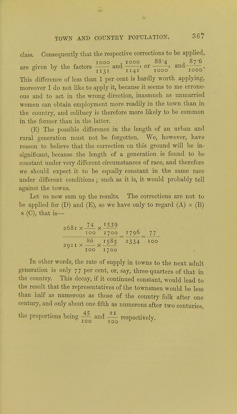 class. Consequently that the respective corrections to be applied, looo looo 88'4 , 87'6 are given by the factors 77^' T^o This diflference of less than 1 per cent is hardly worth applying, moreover I do not like to apply it, because it seems to me errone- ous and to act in the wrong direction, inasmuch as unmarried women can obtain employment more readily in the town than in the country, and celibacy is therefore more likely to be common in the former than in the latter. (E) The possible difference in the length of an urban and rural generation must not be forgotten. We, however, have reason to believe that the correction on this ground will be in- significant, because the length of a generation is found to be constant under very different circumstances of race, and therefore we should expect it to be equally constant in the same race under different conditions; such as it is, it would probably tell against the towns. Let us now sum up the results. The corrections are not to be applied for (D) and (E), so we have only to regard (A) x (B) X (C), that is— 268IX-74 ^i53_9 loo 1700 1790 77 86 i'58i; 2334 100 2911X x-^-^ 100 1700 In other words, the rate of supply in towns to the next adult generation is only 77 per cent, or, say, three-quarters of that in the country. This decay, if it continued constant, would lead to the result that the representatives of the townsmen would be less than half as numerous as those of the country folk after one century, and only about one fifth as numerous after two centuries, the proportions being and ^ respectively.