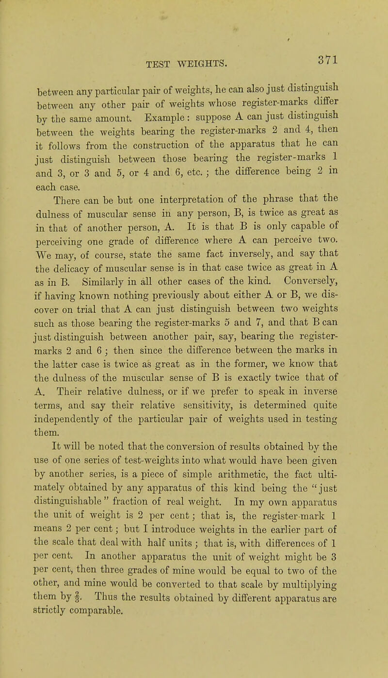 between any particular pair of weights, he can also just distinguish between any other pair of weights whose register-marks differ by the same amount. Example : suppose A can just distinguish between the weights bearing the register-marks 2 and 4, then it follows from the construction of the apparatus that he can just distinguish between those bearing the register-marks 1 and 3, or 3 and 5, or 4 and 6, etc. ; the difference being 2 in each case. There can be but one interpretation of the phrase that the dulness of muscular sense in any person, B, is twice as great as in that of another person, A. It is that B is only capable of perceiving one grade of difference where A can perceive two. We may, of course, state the same fact inversely, and say that the delicacy of muscular sense is in that case twice as great in A as in B. Similarly in all other cases of the kind. Conversely, if having known nothing previously about either A or B, vre dis- cover on trial that A can just distinguish between two weights such as those bearing the register-marks 5 and 7, and that B can just distinguish between another pair, say, bearing tlie register- marks 2 and 6 ; then since the difference between the marks in the latter case is twice as great as in the former, we know that the dulness of the muscular sense of B is exactly twice that of A. Their relative dulness, or if we prefer to speak in inverse terms, and say their relative sensitivity, is determined quite independently of the particular pair of weights used in testing them. It wiU be noted that the conversion of results obtained by the use of one series of test-weights into what would have been given by another series, is a piece of simple arithmetic, the fact ulti- mately obtained by any apparatus of this kind being the just distinguishable  fraction of real weight. In my own apparatus the unit of weight is 2 per cent; that is, the register-mark 1 means 2 per cent; but I introduce weights in the earlier part of the scale that deal with half units ; that is, with differences of 1 per cent. In another apparatus the unit of weight might be 3 per cent, then three grades of mine would be equal to two of the other, and mine would be converted to that scale by multiplying them by §. Thus the results obtained by different apparatus are strictly comparable.