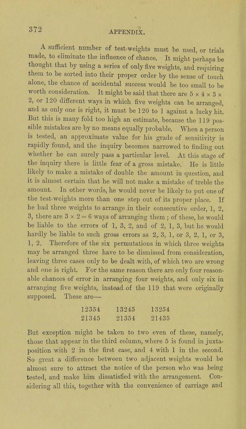 APPENDIX. A sufficient number of test-weights must be used, or trials made, to eliminate the influence of chance. It might perhaps be thought that by using a series of only five weights, and requiring them to be sorted into their proper order by the sense of touch alone, the chance of accidental success would be too small to be worth consideration. It might be said that there are 5 x 4 x 3 x 2, or 120 different ways in which five weights can be arranged, and as only one is right, it must be 120 to 1 against a lucky hit. But this is many fold too high an estimate, because the 119 pos- sible mistakes are by no means equally probable. When a person is tested, an approximate value for his grade of sensitivity is rapidly found, and the inquiry becomes narrowed to finding out whether he can surely pass a particular level. At this stage of the inquiry there is little fear of a gross mistake. He is little likely to make a mistake of double the amount in question, and it is almost certain that he will not make a mistake of treble the amount. In other words, he would never be likely to put one of the test-weights more than one step out of its proper place. If he had three weights to arrange in their consecutive order, 1, 2, 3, there are 3 x 2 = 6 ways of arranging them ; of these, he Avould be liable to the errors of 1, 3, 2, and of 2, 1, 3, but he would hardly be liable to such gi-oss errors as 2,. 3, 1, or 3, 2, 1, or 3, 1, 2. Therefore of the six permutations in which three weights may be arranged three have to be dismissed from consideration, leaving three cases only to be dealt .with, of which two are wrong and one is right. For the same reason there are- only four reason- able chances of error in arranging four weights, and only six in arranging five weights, instead of the 119 that were originally supposed. These are— 12354 13245 13254 21345 21354 21435 But exception might be taken to two even of these, namelj^, those that appear in the third column, where 5 is found in juxta- position with 2 in the first case, and 4 with 1 in the second. So great a difference between two adjacent weights would be almost sure to attract the notice of the person who was being tested, and make him dissatisfied with the arrangement. Con- sidering all this, together with the convenience of carriage and
