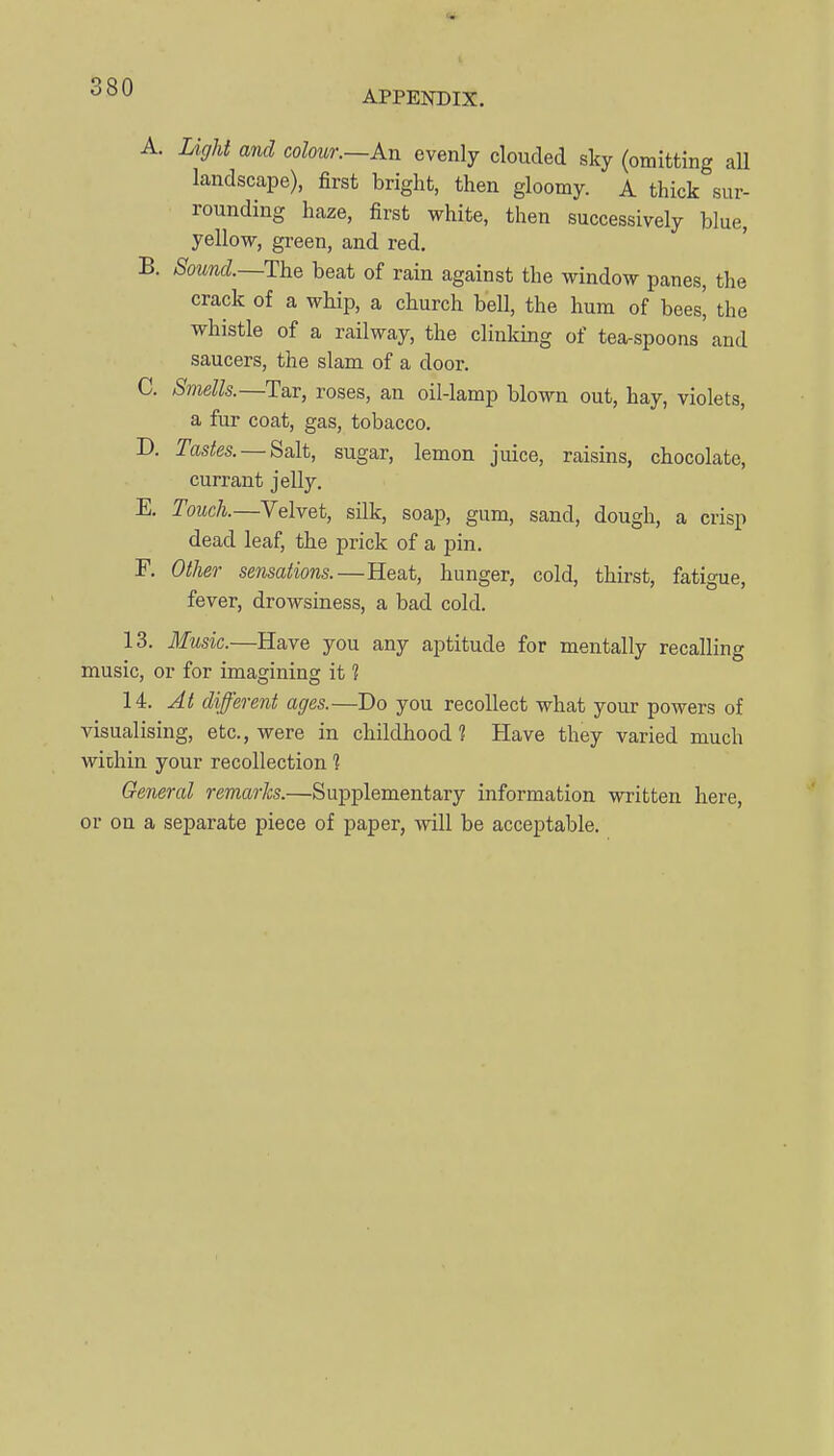 APPENDIX. A. Light and colour.—An evenly clouded sky (omitting aU landscape), first bright, then gloomy. A thick sur- rounding haze, first white, then successively blue, yellow, green, and red. B. Sound.—The beat of rain against the window panes, the crack of a whip, a church bell, the hum of bees^ the whistle of a railway, the clinking of tea-spoons and saucers, the slam of a door. C. Smells.—Tar, roses, an oil-lamp blown out, hay, violets, a fur coat, gas, tobacco. D. Tastes. — Salt, sugar, lemon juice, raisins, chocolate, currant jelly. E. Touch.—Velvet, silk, soap, gum, sand, dough, a crisp dead leaf, the prick of a pin. F. Other sensations.—Heat, hunger, cold, thirst, fatigue, fever, drowsiness, a bad cold. 13. 3fusic.—Have you any aptitude for mentally recalling music, or for imagining it ? 14. At different ages.—Do you recollect what your powers of visualising, etc., were in childhood? Have they varied much within your recollection 1 General remarks.—Supplementary information written here, or on a separate piece of paper, will be acceptable.