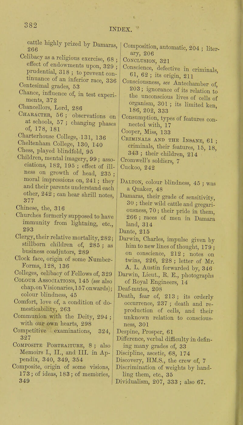 INDEX.  cattle higlily prized by Damaras, 266 ' Celibacy as a religious exercise, 68 ; effect of endowments upon, 329 • prudential, 318 ; to prevent con- tinuance of an inferior race, 336 Centesimal grades, 53 Chance, influence of, in test experi- ments, 372 Chancellors, Lord, 286 Character, 56 ; observations on at schools, 57 ; changing phases of, 178, 181 Charterhouse College, .131, 136 Cheltenham College, 130, 140 Chess, played blindfold, 95 Children, mental imagery, 99 ; asso- ciations, 182, 195 ; effect of ill- ness on growth of head, 235 ; moral impressions on, 241; they and their parents understand each other, 242 ; can hear shriU notes, 377 Cliinese, the, 316 Churches formerly supposed to have immunity from lightning, etc., 293 Clergy, their relative mortality, 282; stillborn children of, 285 ; as business coadjutors, 289 Clock face, origin of some Number- Forms, 128, 136 Colleges, celibacy of Fellows of, 329 Colour Associations, 145 (see also chap, on Visionaries, 157 onwards); colour blindness, 45 Comfort, love of, a condition of do- mesticability, 263 Communion with the Deity, 294 ; with our own hearts, 298 Competitive examinations, 324, 327 Composite Portraiture, 8 ; also Memoirs I., II., and III. in Ap- pendix, 340, 349, 354 Composite, origin of some visions, 173 ; of ideas, 183 ; of memories, 349 Composition, automatic, 204 • liter- ary, 206 Conclusion, 321 Conscience, defective in cruninals, 61, 62 ; its origin, 211 Consciousness, see Antechamber of, 203 ; ignorance of its relation to the unconscious lives of cells of organism, 301 ; its limited ken 186, 202, 333 Consumption, types of features con- nected with, 17 Cooper, Miss, 133 Criminals and the InS'Ane, 61 ; criminals, their features, 15, 18,' 343 ; their children, 214 Cromwell's soldiers, 7 Cuckoo, 242 Dalton, colour blindness, 45 ; was a Quaker, 48 Damaras, their grade of sensitivity, 30 ; their wild cattle and gregari- ousness, 70; their pride in them, 266 ; races of men in Damara land, 314 Dante, 215 Darwin, Charles, impulse given by him to new lines of thought, 179; on conscience, 212 ; notes on twins, 226, 228 ; letter of Mr. A. L. Austin forwarded by, 346 Darwin, Lieut., K. E., photographs of Royal Engineers, 14 Deaf-mutes, 208 Death, fear of, 213 ; its orderly occurrence, 237 ; death and re- production of cells, and theii- unknown relation to conscious- ness, 301 Despine, Prosjjer, 61 Difterence, verbal difficulty in defin- ing many grades of, 33 Discipline, ascetic, 68, 174 Discovery, HM.S., the crew of, 7 Discrimination of weights by hand- ling them, etc., 35 Dividualism, 207, 333 ; also 67.