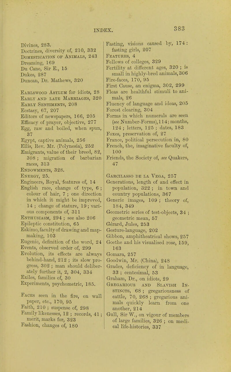Divines, 283. Doctrines, diversity of, 210, 332 Domestication of Animals, 243 Dreaming, 169 Du Cane, Sir E., 15 Dukes, 287 Duncan, Dr. Mathews, 320 Earlswood Asylum for idiots, 28 Early and late Marriages, 320 Early Sentiments, 208 Ecstasy, 67, 207 Editors of newspapers, 166, 205 Efficacy of prayer, objective, 277 Egg, raw and boiled, when spun, 37 Egypt, captive animals, 256 Ellis, Eev. Mr. (Polynesia), 252 Emigrants, value of their breed, 82, 308 ; migration of barbarian races, 313 Endowments, 328. Energy, 25. Engineers, Royal, features of, 14 English race, change of type, 6 ; colour of hair, 7 ; one direction in which it might be improved, 14 ; change of stature, 19; vari- ous components of, 311 Enthusiasm, 294 ; see also 206 Epileptic constitution, 65 Eskimo, faculty of drawing and map- making, 103 Eugenic, definition of the word, 24 Events, observed order of, 299 Evolution, its effects are always behind-hand, 212 ; its slow pro- gress, 302 ; man should deliber- ately further it, 2, 304, 334 Exiles, families of, 30 Experiments, psychometric, 185. Faces seen in the fire, on wall paper, etc., 170, 95 Faith, 210 ; suspense of, 298 Family likenesses, 12 ; records, 41; merit, marks for, 323 Fashion, changes of, 180 Fasting, visions caused by, 174 : fasting girls, 207 Features, 4 Fellows of colleges, 329 Fertility at dift'erent ages, 320 ; is small in highly-bred animals, 306 Fire-faces, 170, 95 First Cause, an enigma, 302, 299 Fleas are healthful stimuli to ani- mals, 26 Fluency of language and ideas, 205 Forest clearing, 304 Forms in which numerals are seen {see Number-Forms), 114; months, 124 ; letters, 125 ; dates, 183 Foxes, preservation of, 27 France, political persecution in, 80 French, the, imaginative faculty of, 100 Friends, the Society of, see Quakers, 47 Garcilasso de la Vega, 257 Generations, length of and effect in population, 322 ; in town and country populations, 367 Generic images, 109 ; theory of, 184, 349 Geometric series of test-objects, 34 ; geometric mean, 57 Gerard, Jules, 253 Gesture-language, 202 Gibbon, amphitheatrical shows, 257 Goethe and his visualised rose, 159, 163 Gomara, 257 Goodvnn, Mr. (China), 248 Grades, deficiency of in language, 33 ; centesimal, 53 Graham, Dr., on idiots, 29 Gregarious and Slavish In- stincts, 68 ; gregariousness of cattle, 70, 268 ; gregarious ani- mals quickly learn from one another, 214 Gull, Sir W., on vigour of members of large families, 326 ; on medi- cal life-histories, 337